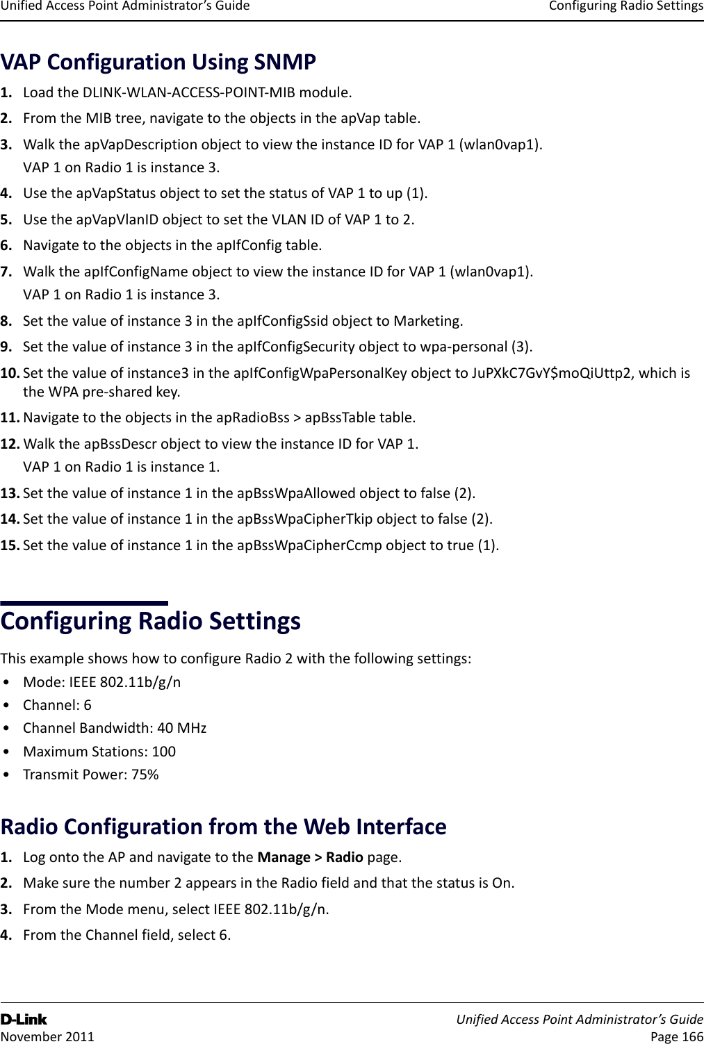 ConfiguringRadioSettingsD-Link UnifiedAccessPointAdministrator’sGuide November2011 Page166UnifiedAccessPointAdministrator’sGuideVAPConfigurationUsingSNMP1. LoadtheDLINK‐WLAN‐ACCESS‐POINT‐MIBmodule.2. FromtheMIBtree,navigatetotheobjectsintheapVaptable.3. WalktheapVapDescriptionobjecttoviewtheinstanceIDforVAP1(wlan0vap1).VAP1onRadio1isinstance3.4. UsetheapVapStatusobjecttosetthestatusofVAP1toup(1).5. UsetheapVapVlanIDobjecttosettheVLANIDofVAP1to2.6. NavigatetotheobjectsintheapIfConfigtable.7. WalktheapIfConfigNameobjecttoviewtheinstanceIDforVAP1(wlan0vap1).VAP1onRadio1isinstance3.8. Setthevalueofinstance3intheapIfConfigSsidobjecttoMarketing.9. Setthevalueofinstance3intheapIfConfigSecurityobjecttowpa‐personal(3).10. Setthevalueofinstance3intheapIfConfigWpaPersonalKeyobjecttoJuPXkC7GvY$moQiUttp2,whichistheWPApre‐sharedkey.11. NavigatetotheobjectsintheapRadioBss&gt;apBssTabletable.12. WalktheapBssDescrobjecttoviewtheinstanceIDforVAP1.VAP1onRadio1isinstance1.13. Setthevalueofinstance1intheapBssWpaAllowedobjecttofalse(2).14. Setthevalueofinstance1intheapBssWpaCipherTkipobjecttofalse(2).15. Setthevalueofinstance1intheapBssWpaCipherCcmpobjecttotrue(1).ConfiguringRadioSettingsThisexampleshowshowtoconfigureRadio2withthefollowingsettings:•Mode:IEEE802.11b/g/n•Channel:6•ChannelBandwidth:40MHz•MaximumStations:100•TransmitPower:75%RadioConfigurationfromtheWebInterface1. LogontotheAPandnavigatetotheManage&gt;Radiopage.2. Makesurethenumber2appearsintheRadiofieldandthatthestatusisOn.3. FromtheModemenu,selectIEEE802.11b/g/n.4. FromtheChannelfield,select6.