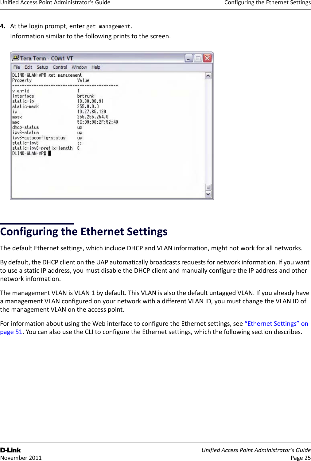 ConfiguringtheEthernetSettingsD-Link UnifiedAccessPointAdministrator’sGuide November2011 Page25UnifiedAccessPointAdministrator’sGuide4. Attheloginprompt,entergetmanagement.Informationsimilartothefollowingprintstothescreen.ConfiguringtheEthernetSettingsThedefaultEthernetsettings,whichincludeDHCPandVLANinformation,mightnotworkforallnetworks.Bydefault,theDHCPclientontheUAPautomaticallybroadcastsrequestsfornetworkinformation.IfyouwanttouseastaticIPaddress,youmustdisabletheDHCPclientandmanuallyconfiguretheIPaddressandothernetworkinformation.ThemanagementVLANisVLAN1bydefault.ThisVLANisalsothedefaultuntaggedVLAN.IfyoualreadyhaveamanagementVLANconfiguredonyournetworkwithadifferentVLANID,youmustchangetheVLANIDofthemanagementVLANontheaccesspoint.ForinformationaboutusingtheWebinterfacetoconfiguretheEthernetsettings,see“EthernetSettings”onpage51.YoucanalsousetheCLItoconfiguretheEthernetsettings,whichthefollowingsectiondescribes.