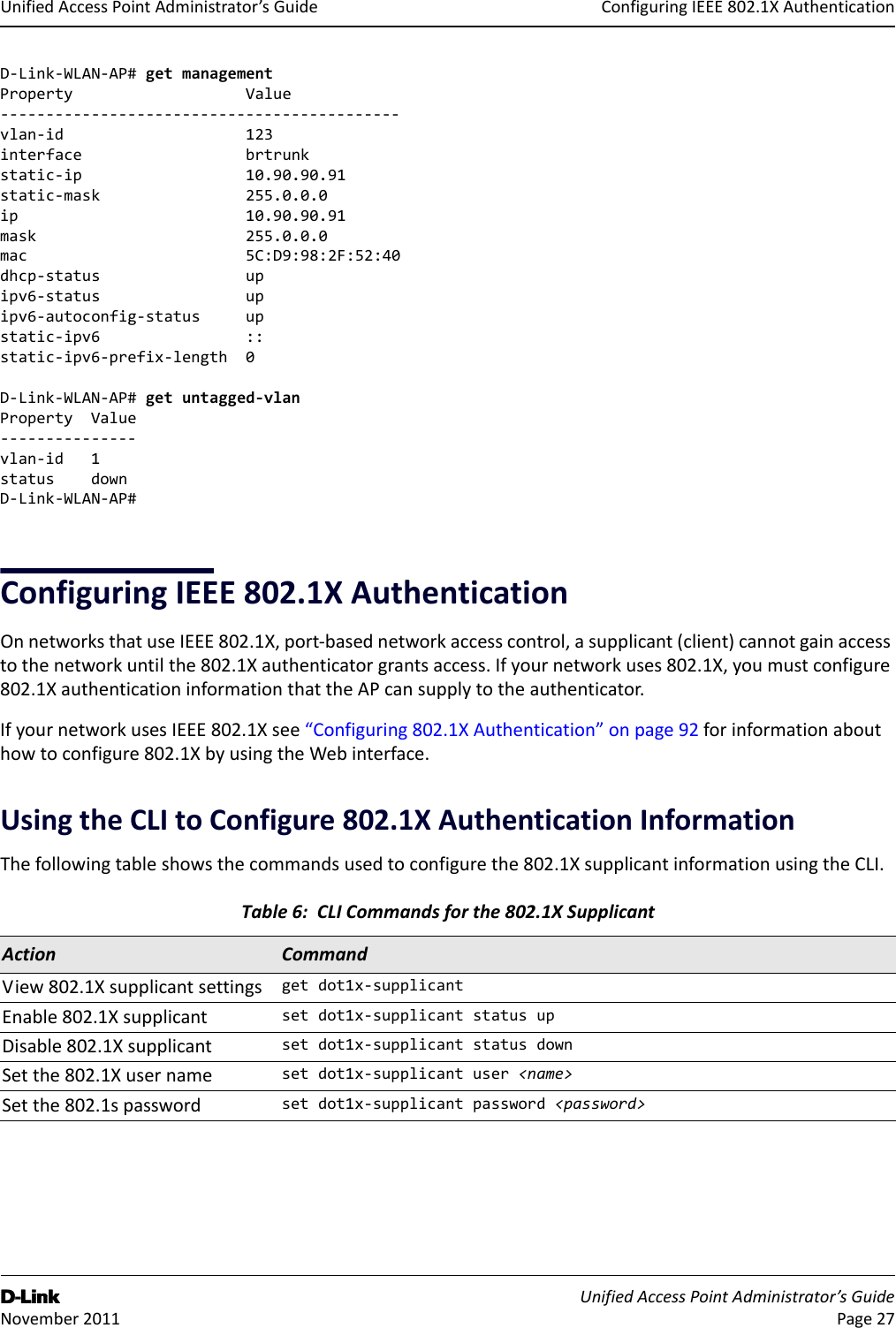 ConfiguringIEEE802.1XAuthenticationD-Link UnifiedAccessPointAdministrator’sGuide November2011 Page27UnifiedAccessPointAdministrator’sGuideD‐Link‐WLAN‐AP#getmanagementPropertyValue‐‐‐‐‐‐‐‐‐‐‐‐‐‐‐‐‐‐‐‐‐‐‐‐‐‐‐‐‐‐‐‐‐‐‐‐‐‐‐‐‐‐‐‐vlan‐id123interfacebrtrunkstatic‐ip10.90.90.91static‐mask255.0.0.0ip10.90.90.91mask255.0.0.0mac5C:D9:98:2F:52:40dhcp‐statusupipv6‐statusupipv6‐autoconfig‐statusupstatic‐ipv6::static‐ipv6‐prefix‐length0D‐Link‐WLAN‐AP#getuntagged‐vlanPropertyValue‐‐‐‐‐‐‐‐‐‐‐‐‐‐‐vlan‐id1statusdownD‐Link‐WLAN‐AP#ConfiguringIEEE802.1XAuthenticationOnnetworksthatuseIEEE802.1X,port‐basednetworkaccesscontrol,asupplicant(client)cannotgainaccesstothenetworkuntilthe802.1Xauthenticatorgrantsaccess.Ifyournetworkuses802.1X,youmustconfigure802.1XauthenticationinformationthattheAPcansupplytotheauthenticator.IfyournetworkusesIEEE802.1Xsee“Configuring802.1XAuthentication”onpage92forinformationabouthowtoconfigure802.1XbyusingtheWebinterface.UsingtheCLItoConfigure802.1XAuthenticationInformationThefollowingtableshowsthecommandsusedtoconfigurethe802.1XsupplicantinformationusingtheCLI.Table6:CLICommandsforthe802.1XSupplicantAction CommandView802.1Xsupplicantsettings getdot1x‐supplicantEnable802.1Xsupplicant setdot1x‐supplicantstatusupDisable802.1Xsupplicant setdot1x‐supplicantstatusdownSetthe802.1Xusername setdot1x‐supplicantuser&lt;name&gt;Setthe802.1spassword setdot1x‐supplicantpassword&lt;password&gt;