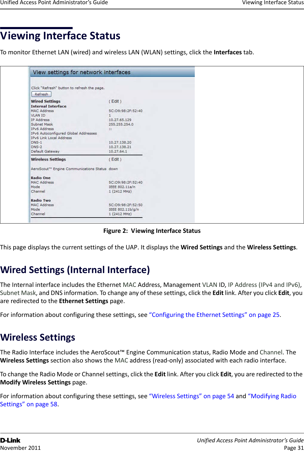 ViewingInterfaceStatusD-Link UnifiedAccessPointAdministrator’sGuide November2011 Page31UnifiedAccessPointAdministrator’sGuideViewingInterfaceStatusTomonitorEthernetLAN(wired)andwirelessLAN(WLAN)settings,clicktheInterfacestab.Figure2:ViewingInterfaceStatusThispagedisplaysthecurrentsettingsoftheUAP.ItdisplaystheWiredSettingsandtheWirelessSettings.WiredSettings(InternalInterface)TheInternalinterfaceincludestheEthernetMACAddress,ManagementVLANID,IPAddress(IPv4andIPv6),SubnetMask,andDNSinformation.Tochangeanyofthesesettings,clicktheEditlink.AfteryouclickEdit,youareredirectedtotheEthernetSettingspage.Forinformationaboutconfiguringthesesettings,see“ConfiguringtheEthernetSettings”onpage25.WirelessSettingsTheRadioInterfaceincludestheAeroScout™EngineCommunicationstatus,RadioModeandChannel.TheWirelessSettingssectionalsoshowstheMACaddress(read‐only)associatedwitheachradiointerface.TochangetheRadioModeorChannelsettings,clicktheEditlink.AfteryouclickEdit,youareredirectedtotheModifyWirelessSettingspage.Forinformationaboutconfiguringthesesettings,see“WirelessSettings”onpage54and“ModifyingRadioSettings”onpage58.
