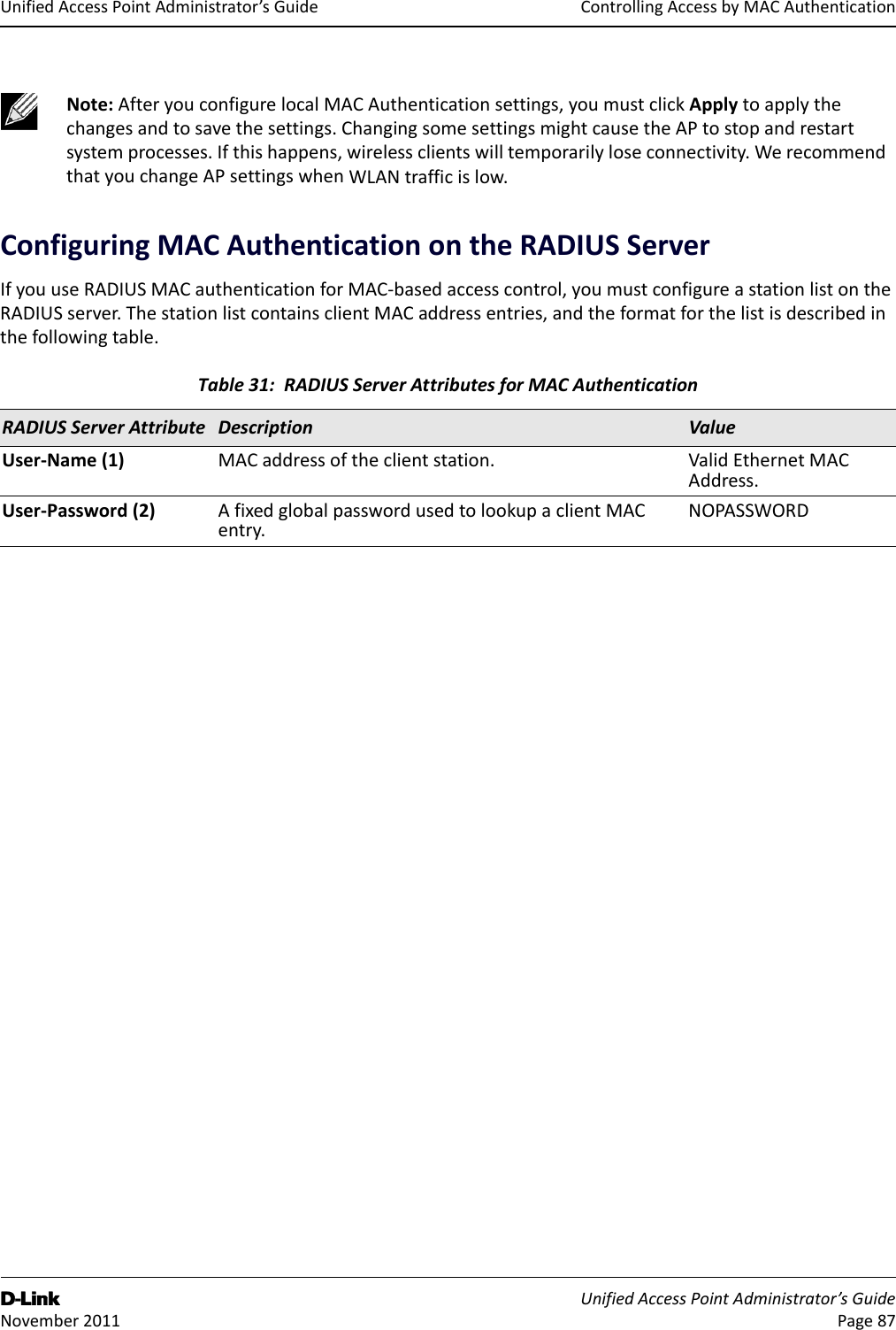 ControllingAccessbyMACAuthenticationD-Link UnifiedAccessPointAdministrator’sGuide November2011 Page87UnifiedAccessPointAdministrator’sGuideConfiguringMACAuthenticationontheRADIUSServerIfyouuseRADIUSMACauthenticationforMAC‐basedaccesscontrol,youmustconfigureastationlistontheRADIUSserver.ThestationlistcontainsclientMACaddressentries,andtheformatforthelistisdescribedinthefollowingtable.Note:AfteryouconfigurelocalMACAuthenticationsettings,youmustclickApplytoapplythechangesandtosavethesettings.ChangingsomesettingsmightcausetheAPtostopandrestartsystemprocesses.Ifthishappens,wirelessclientswilltemporarilyloseconnectivity.WerecommendthatyouchangeAPsettingswhenWLANtrafficislow.Table31:RADIUSServerAttributesforMACAuthenticationRADIUSServerAttribute Description ValueUser‐Name(1) MACaddressoftheclientstation. ValidEthernetMACAddress.User‐Password(2) AfixedglobalpasswordusedtolookupaclientMACentry.NOPASSWORD