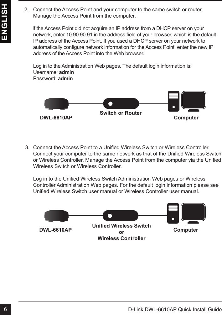 D-Link DWL-6610AP Quick Install Guide6ENGLISHSwitch or Router ComputerDWL-6610APUnied Wireless SwitchorWireless ControllerComputerDWL-6610AP2.  Connect the Access Point and your computer to the same switch or router. Manage the Access Point from the computer.      If the Access Point did not acquire an IP address from a DHCP server on your network, enter 10.90.90.91 in the address field of your browser, which is the default IP address of the Access Point. If you used a DHCP server on your network to automatically configure network information for the Access Point, enter the new IP address of the Access Point into the Web browser.Log in to the Administration Web pages. The default login information is:Username: adminPassword: admin3.  Connect the Access Point to a Unied Wireless Switch or Wireless Controller. Connect your computer to the same network as that of the Unied Wireless Switch or Wireless Controller. Manage the Access Point from the computer via the Unied Wireless Switch or Wireless Controller.Log in to the Unied Wireless Switch Administration Web pages or Wireless Controller Administration Web pages. For the default login information please see Unied Wireless Switch user manual or Wireless Controller user manual.