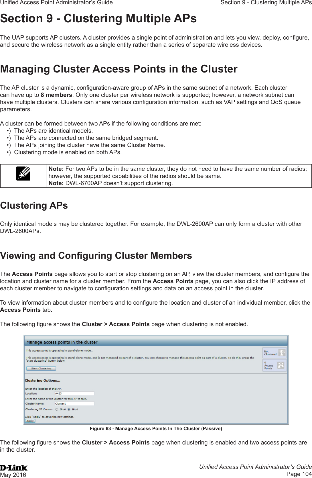 Unied Access Point Administrator’s GuideUnied Access Point Administrator’s GuidePage 104May 2016Section 9 - Clustering Multiple APsSection 9 - Clustering Multiple APsThe UAP supports AP clusters. A cluster provides a single point of administration and lets you view, deploy, congure, and secure the wireless network as a single entity rather than a series of separate wireless devices. Managing Cluster Access Points in the ClusterThe AP cluster is a dynamic, conguration-aware group of APs in the same subnet of a network. Each cluster can have up to 8 members. Only one cluster per wireless network is supported; however, a network subnet can have multiple clusters. Clusters can share various conguration information, such as VAP settings and QoS queue parameters.A cluster can be formed between two APs if the following conditions are met:•)  The APs are identical models.•)  The APs are connected on the same bridged segment.•)  The APs joining the cluster have the same Cluster Name.•)  Clustering mode is enabled on both APs.Note: For two APs to be in the same cluster, they do not need to have the same number of radios; however, the supported capabilities of the radios should be same.Note: DWL-6700AP doesn’t support clustering. Clustering APsOnly identical models may be clustered together. For example, the DWL-2600AP can only form a cluster with other DWL-2600APs.Viewing and Conguring Cluster MembersThe Access Points page allows you to start or stop clustering on an AP, view the cluster members, and congure the location and cluster name for a cluster member. From the Access Points page, you can also click the IP address of each cluster member to navigate to conguration settings and data on an access point in the cluster. To view information about cluster members and to congure the location and cluster of an individual member, click the Access Points tab.The following gure shows the Cluster &gt; Access Points page when clustering is not enabled.Figure 63 - Manage Access Points In The Cluster (Passive)The following gure shows the Cluster &gt; Access Points page when clustering is enabled and two access points are in the cluster.