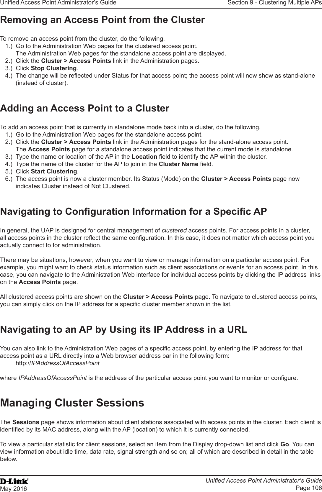 Unied Access Point Administrator’s GuideUnied Access Point Administrator’s GuidePage 106May 2016Section 9 - Clustering Multiple APsRemoving an Access Point from the ClusterTo remove an access point from the cluster, do the following.1.)  Go to the Administration Web pages for the clustered access point. The Administration Web pages for the standalone access point are displayed.2.)  Click the Cluster &gt; Access Points link in the Administration pages.3.)  Click Stop Clustering.4.)  The change will be reected under Status for that access point; the access point will now show as stand-alone (instead of cluster).Adding an Access Point to a ClusterTo add an access point that is currently in standalone mode back into a cluster, do the following.1.)  Go to the Administration Web pages for the standalone access point.2.)  Click the Cluster &gt; Access Points link in the Administration pages for the stand-alone access point.The Access Points page for a standalone access point indicates that the current mode is standalone.3.)  Type the name or location of the AP in the Location eld to identify the AP within the cluster.4.)  Type the name of the cluster for the AP to join in the Cluster Name eld.5.)  Click Start Clustering.6.)  The access point is now a cluster member. Its Status (Mode) on the Cluster &gt; Access Points page now indicates Cluster instead of Not Clustered.Navigating to Conguration Information for a Specic APIn general, the UAP is designed for central management of clustered access points. For access points in a cluster, all access points in the cluster reect the same conguration. In this case, it does not matter which access point you actually connect to for administration.There may be situations, however, when you want to view or manage information on a particular access point. For example, you might want to check status information such as client associations or events for an access point. In this case, you can navigate to the Administration Web interface for individual access points by clicking the IP address links on the Access Points page.All clustered access points are shown on the Cluster &gt; Access Points page. To navigate to clustered access points, you can simply click on the IP address for a specic cluster member shown in the list.Navigating to an AP by Using its IP Address in a URLYou can also link to the Administration Web pages of a specic access point, by entering the IP address for that access point as a URL directly into a Web browser address bar in the following form:http://IPAddressOfAccessPointwhere IPAddressOfAccessPoint is the address of the particular access point you want to monitor or congure.Managing Cluster SessionsThe Sessions page shows information about client stations associated with access points in the cluster. Each client is identied by its MAC address, along with the AP (location) to which it is currently connected.To view a particular statistic for client sessions, select an item from the Display drop-down list and click Go. You can view information about idle time, data rate, signal strength and so on; all of which are described in detail in the table below.