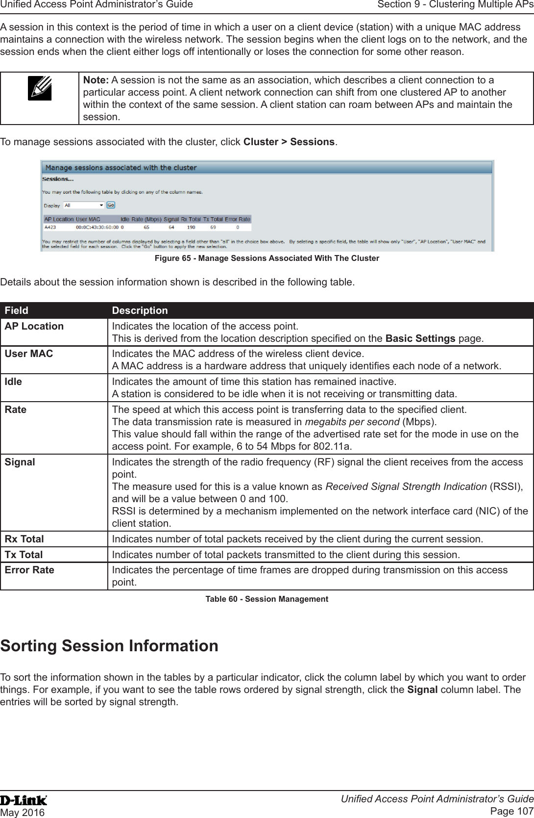 Unied Access Point Administrator’s GuideUnied Access Point Administrator’s GuidePage 107May 2016Section 9 - Clustering Multiple APsA session in this context is the period of time in which a user on a client device (station) with a unique MAC address maintains a connection with the wireless network. The session begins when the client logs on to the network, and the session ends when the client either logs off intentionally or loses the connection for some other reason.Note: A session is not the same as an association, which describes a client connection to a particular access point. A client network connection can shift from one clustered AP to another within the context of the same session. A client station can roam between APs and maintain the session.To manage sessions associated with the cluster, click Cluster &gt; Sessions.Figure 65 - Manage Sessions Associated With The ClusterDetails about the session information shown is described in the following table.Field DescriptionAP Location Indicates the location of the access point.This is derived from the location description specied on the Basic Settings page.User MAC Indicates the MAC address of the wireless client device.A MAC address is a hardware address that uniquely identies each node of a network.Idle Indicates the amount of time this station has remained inactive.A station is considered to be idle when it is not receiving or transmitting data.Rate The speed at which this access point is transferring data to the specied client.The data transmission rate is measured in megabits per second (Mbps).This value should fall within the range of the advertised rate set for the mode in use on the access point. For example, 6 to 54 Mbps for 802.11a.Signal Indicates the strength of the radio frequency (RF) signal the client receives from the access point.The measure used for this is a value known as Received Signal Strength Indication (RSSI), and will be a value between 0 and 100.RSSI is determined by a mechanism implemented on the network interface card (NIC) of the client station.Rx Total Indicates number of total packets received by the client during the current session.Tx Total Indicates number of total packets transmitted to the client during this session.Error Rate Indicates the percentage of time frames are dropped during transmission on this access point.Table 60 - Session ManagementSorting Session InformationTo sort the information shown in the tables by a particular indicator, click the column label by which you want to order things. For example, if you want to see the table rows ordered by signal strength, click the Signal column label. The entries will be sorted by signal strength.