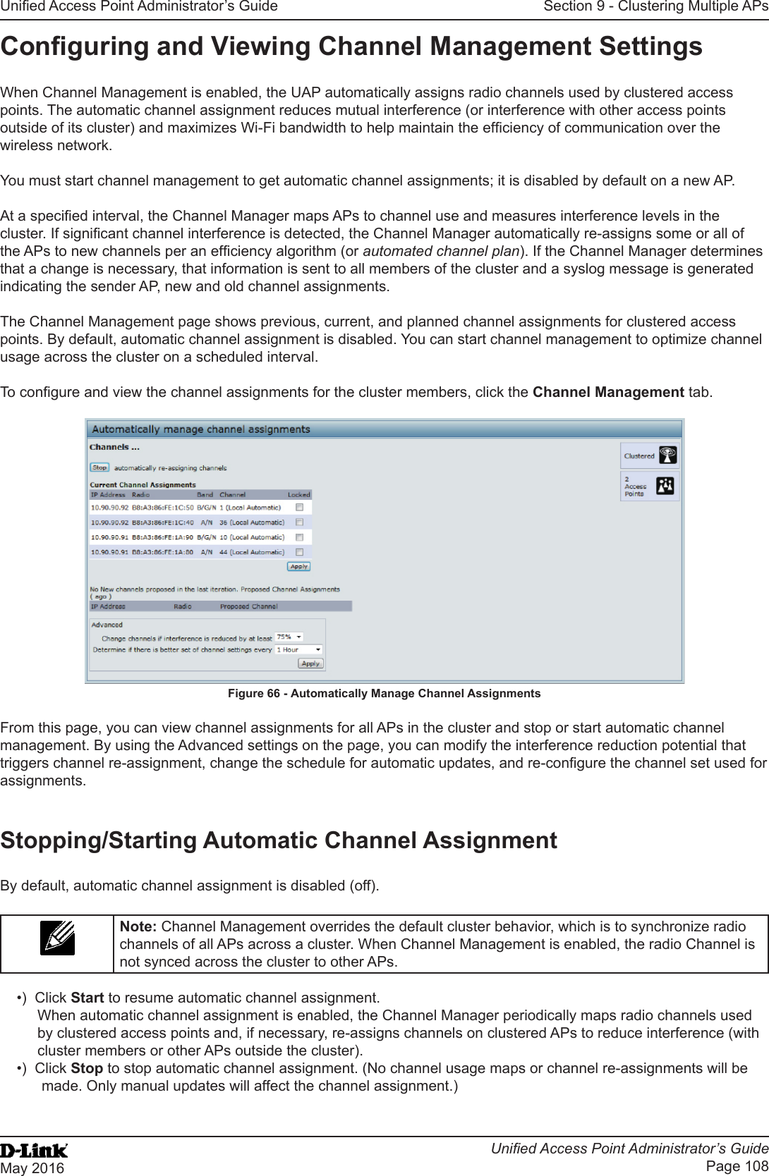 Unied Access Point Administrator’s GuideUnied Access Point Administrator’s GuidePage 108May 2016Section 9 - Clustering Multiple APsConguring and Viewing Channel Management SettingsWhen Channel Management is enabled, the UAP automatically assigns radio channels used by clustered access points. The automatic channel assignment reduces mutual interference (or interference with other access points outside of its cluster) and maximizes Wi-Fi bandwidth to help maintain the efciency of communication over the wireless network.You must start channel management to get automatic channel assignments; it is disabled by default on a new AP.At a specied interval, the Channel Manager maps APs to channel use and measures interference levels in the cluster. If signicant channel interference is detected, the Channel Manager automatically re-assigns some or all of the APs to new channels per an efciency algorithm (or automated channel plan). If the Channel Manager determines that a change is necessary, that information is sent to all members of the cluster and a syslog message is generated indicating the sender AP, new and old channel assignments.The Channel Management page shows previous, current, and planned channel assignments for clustered access points. By default, automatic channel assignment is disabled. You can start channel management to optimize channel usage across the cluster on a scheduled interval.To congure and view the channel assignments for the cluster members, click the Channel Management tab.Figure 66 - Automatically Manage Channel AssignmentsFrom this page, you can view channel assignments for all APs in the cluster and stop or start automatic channel management. By using the Advanced settings on the page, you can modify the interference reduction potential that triggers channel re-assignment, change the schedule for automatic updates, and re-congure the channel set used for assignments.Stopping/Starting Automatic Channel AssignmentBy default, automatic channel assignment is disabled (off).Note: Channel Management overrides the default cluster behavior, which is to synchronize radio channels of all APs across a cluster. When Channel Management is enabled, the radio Channel is not synced across the cluster to other APs. •)  Click Start to resume automatic channel assignment.When automatic channel assignment is enabled, the Channel Manager periodically maps radio channels used by clustered access points and, if necessary, re-assigns channels on clustered APs to reduce interference (with cluster members or other APs outside the cluster).•)  Click Stop to stop automatic channel assignment. (No channel usage maps or channel re-assignments will be made. Only manual updates will affect the channel assignment.)