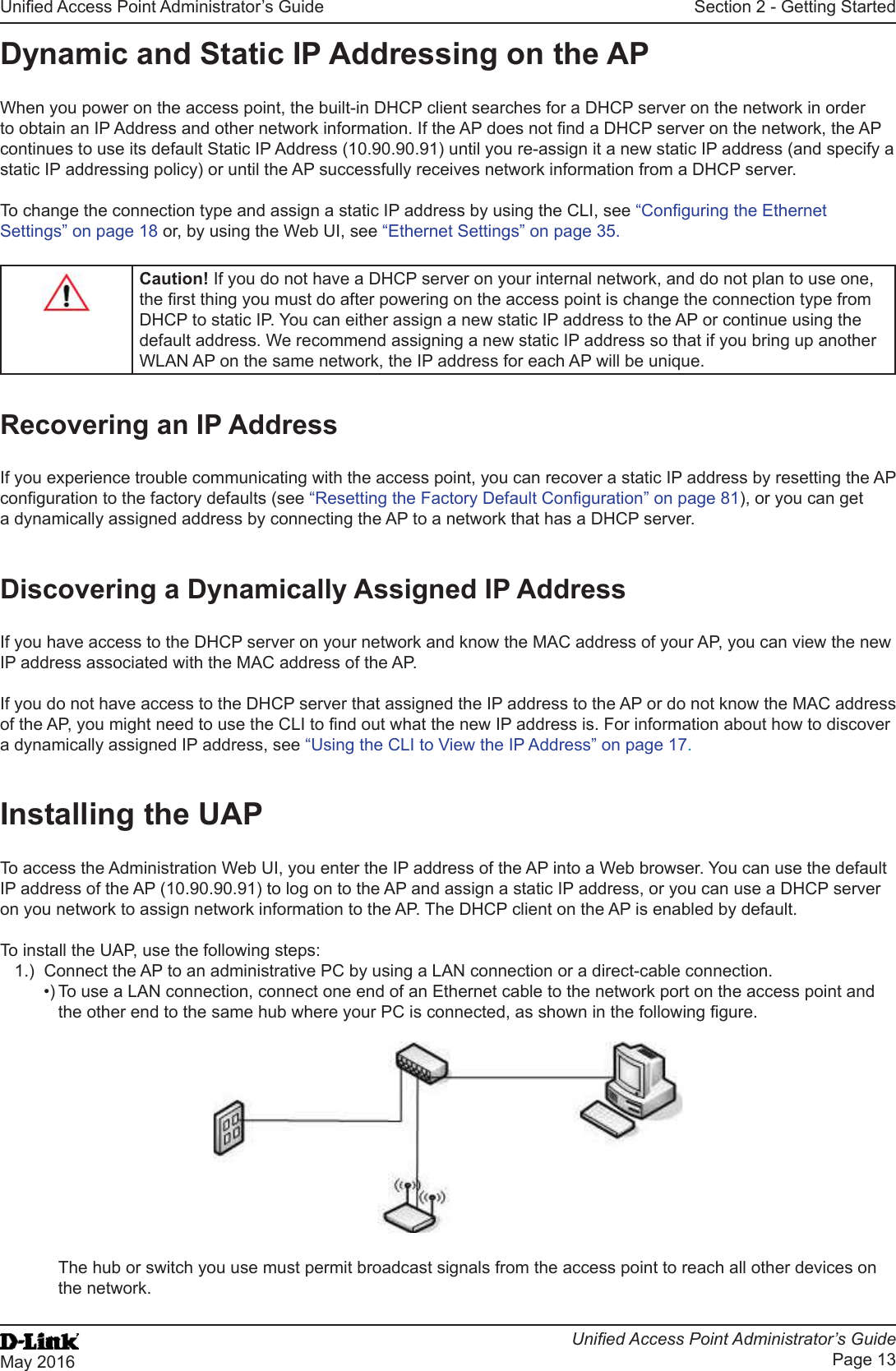 Unied Access Point Administrator’s GuideUnied Access Point Administrator’s GuidePage 13May 2016Section 2 - Getting StartedDynamic and Static IP Addressing on the APWhen you power on the access point, the built-in DHCP client searches for a DHCP server on the network in order to obtain an IP Address and other network information. If the AP does not nd a DHCP server on the network, the AP continues to use its default Static IP Address (10.90.90.91) until you re-assign it a new static IP address (and specify a static IP addressing policy) or until the AP successfully receives network information from a DHCP server.To change the connection type and assign a static IP address by using the CLI, see “Conguring the Ethernet Settings” on page 18 or, by using the Web UI, see “Ethernet Settings” on page 35.Caution! If you do not have a DHCP server on your internal network, and do not plan to use one, the rst thing you must do after powering on the access point is change the connection type from DHCP to static IP. You can either assign a new static IP address to the AP or continue using the default address. We recommend assigning a new static IP address so that if you bring up another WLAN AP on the same network, the IP address for each AP will be unique.Recovering an IP AddressIf you experience trouble communicating with the access point, you can recover a static IP address by resetting the AP conguration to the factory defaults (see “Resetting the Factory Default Conguration” on page 81), or you can get a dynamically assigned address by connecting the AP to a network that has a DHCP server.Discovering a Dynamically Assigned IP AddressIf you have access to the DHCP server on your network and know the MAC address of your AP, you can view the new IP address associated with the MAC address of the AP. If you do not have access to the DHCP server that assigned the IP address to the AP or do not know the MAC address of the AP, you might need to use the CLI to nd out what the new IP address is. For information about how to discover a dynamically assigned IP address, see “Using the CLI to View the IP Address” on page 17.Installing the UAPTo access the Administration Web UI, you enter the IP address of the AP into a Web browser. You can use the default IP address of the AP (10.90.90.91) to log on to the AP and assign a static IP address, or you can use a DHCP server on you network to assign network information to the AP. The DHCP client on the AP is enabled by default.To install the UAP, use the following steps:1.)  Connect the AP to an administrative PC by using a LAN connection or a direct-cable connection. •) To use a LAN connection, connect one end of an Ethernet cable to the network port on the access point and the other end to the same hub where your PC is connected, as shown in the following gure.The hub or switch you use must permit broadcast signals from the access point to reach all other devices on the network.
