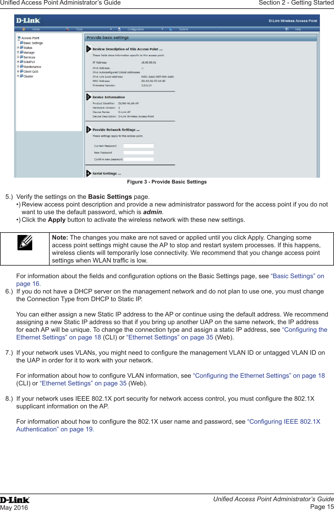 Unied Access Point Administrator’s GuideUnied Access Point Administrator’s GuidePage 15May 2016Section 2 - Getting StartedFigure 3 - Provide Basic Settings5.)  Verify the settings on the Basic Settings page.•) Review access point description and provide a new administrator password for the access point if you do not want to use the default password, which is admin.•) Click the Apply button to activate the wireless network with these new settings. Note: The changes you make are not saved or applied until you click Apply. Changing some access point settings might cause the AP to stop and restart system processes. If this happens, wireless clients will temporarily lose connectivity. We recommend that you change access point settings when WLAN trafc is low. For information about the elds and conguration options on the Basic Settings page, see “Basic Settings” on page 16.6.)  If you do not have a DHCP server on the management network and do not plan to use one, you must change the Connection Type from DHCP to Static IP. You can either assign a new Static IP address to the AP or continue using the default address. We recommend assigning a new Static IP address so that if you bring up another UAP on the same network, the IP address for each AP will be unique. To change the connection type and assign a static IP address, see “Conguring the Ethernet Settings” on page 18 (CLI) or “Ethernet Settings” on page 35 (Web).7.)  If your network uses VLANs, you might need to congure the management VLAN ID or untagged VLAN ID on the UAP in order for it to work with your network. For information about how to congure VLAN information, see “Conguring the Ethernet Settings” on page 18 (CLI) or “Ethernet Settings” on page 35 (Web).8.)  If your network uses IEEE 802.1X port security for network access control, you must congure the 802.1X supplicant information on the AP.For information about how to congure the 802.1X user name and password, see “Conguring IEEE 802.1X Authentication” on page 19.
