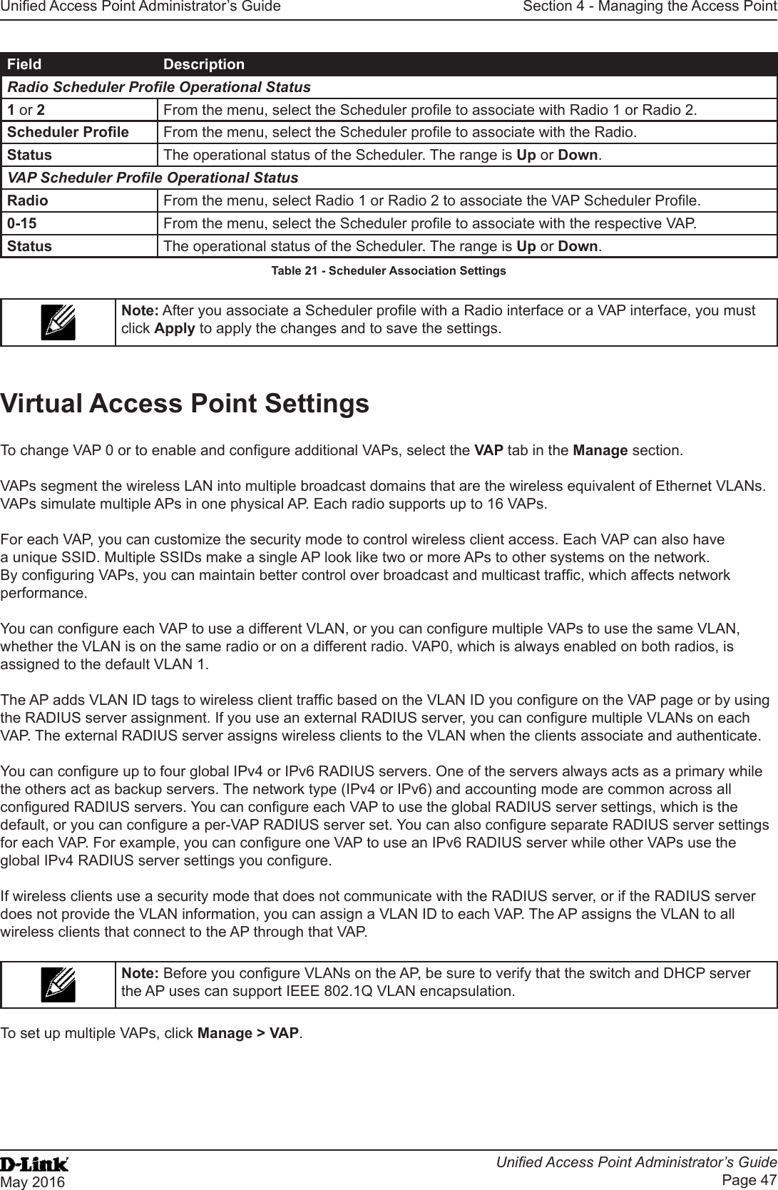 Unied Access Point Administrator’s GuideUnied Access Point Administrator’s GuidePage 47May 2016Section 4 - Managing the Access PointField DescriptionRadio Scheduler Prole Operational Status1 or 2  From the menu, select the Scheduler prole to associate with Radio 1 or Radio 2.Scheduler Prole From the menu, select the Scheduler prole to associate with the Radio.Status The operational status of the Scheduler. The range is Up or Down.VAP Scheduler Prole Operational StatusRadio From the menu, select Radio 1 or Radio 2 to associate the VAP Scheduler Prole.0-15 From the menu, select the Scheduler prole to associate with the respective VAP.Status The operational status of the Scheduler. The range is Up or Down.Table 21 - Scheduler Association SettingsNote: After you associate a Scheduler prole with a Radio interface or a VAP interface, you must click Apply to apply the changes and to save the settings.Virtual Access Point SettingsTo change VAP 0 or to enable and congure additional VAPs, select the VAP tab in the Manage section.VAPs segment the wireless LAN into multiple broadcast domains that are the wireless equivalent of Ethernet VLANs. VAPs simulate multiple APs in one physical AP. Each radio supports up to 16 VAPs.For each VAP, you can customize the security mode to control wireless client access. Each VAP can also have a unique SSID. Multiple SSIDs make a single AP look like two or more APs to other systems on the network. By conguring VAPs, you can maintain better control over broadcast and multicast trafc, which affects network performance. You can congure each VAP to use a different VLAN, or you can congure multiple VAPs to use the same VLAN, whether the VLAN is on the same radio or on a different radio. VAP0, which is always enabled on both radios, is assigned to the default VLAN 1.The AP adds VLAN ID tags to wireless client trafc based on the VLAN ID you congure on the VAP page or by using the RADIUS server assignment. If you use an external RADIUS server, you can congure multiple VLANs on each VAP. The external RADIUS server assigns wireless clients to the VLAN when the clients associate and authenticate.You can congure up to four global IPv4 or IPv6 RADIUS servers. One of the servers always acts as a primary while the others act as backup servers. The network type (IPv4 or IPv6) and accounting mode are common across all congured RADIUS servers. You can congure each VAP to use the global RADIUS server settings, which is the default, or you can congure a per-VAP RADIUS server set. You can also congure separate RADIUS server settings for each VAP. For example, you can congure one VAP to use an IPv6 RADIUS server while other VAPs use the global IPv4 RADIUS server settings you congure.If wireless clients use a security mode that does not communicate with the RADIUS server, or if the RADIUS server does not provide the VLAN information, you can assign a VLAN ID to each VAP. The AP assigns the VLAN to all wireless clients that connect to the AP through that VAP.Note: Before you congure VLANs on the AP, be sure to verify that the switch and DHCP server the AP uses can support IEEE 802.1Q VLAN encapsulation. To set up multiple VAPs, click Manage &gt; VAP.
