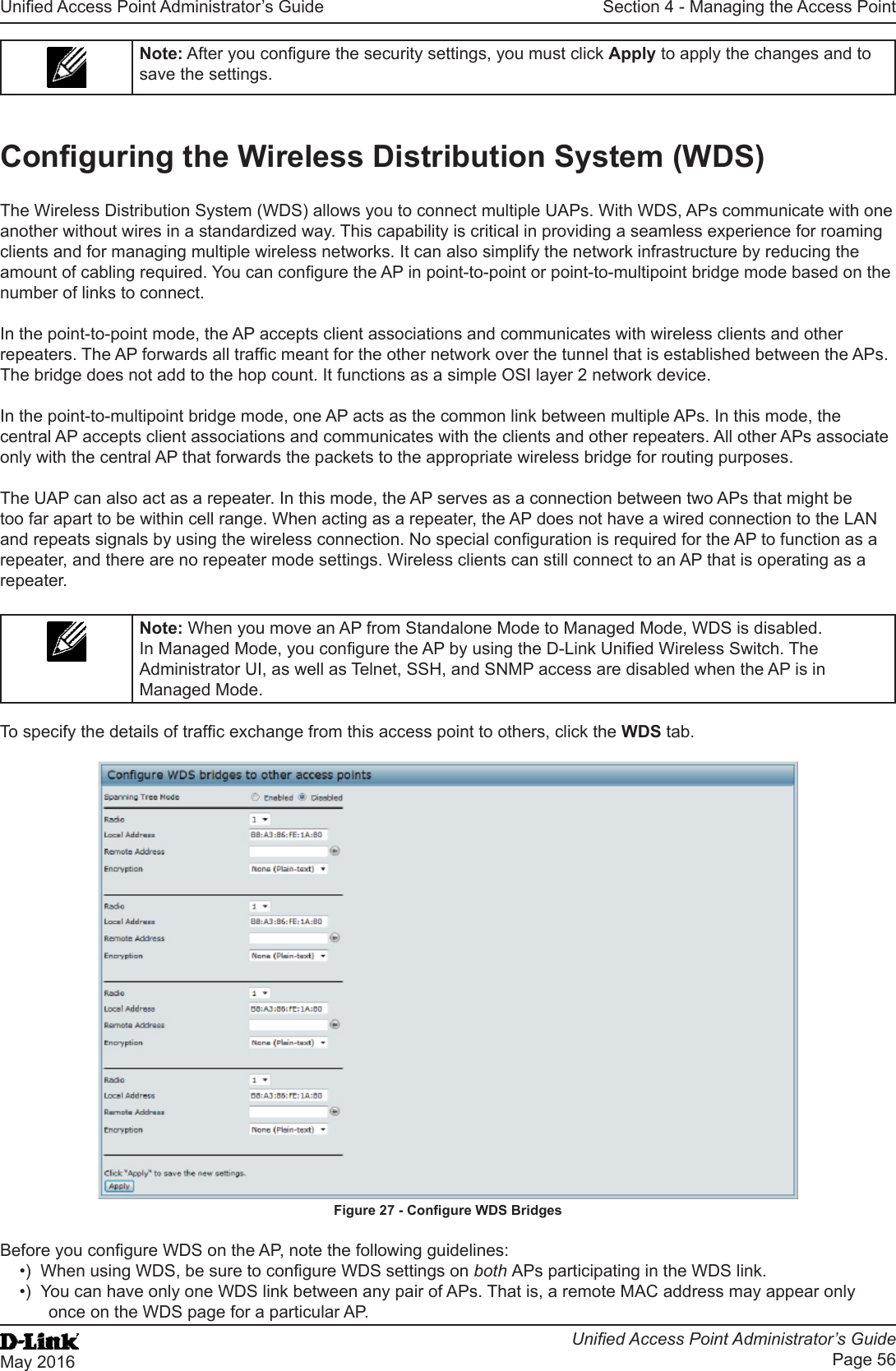 Unied Access Point Administrator’s GuideUnied Access Point Administrator’s GuidePage 56May 2016Section 4 - Managing the Access PointNote: After you congure the security settings, you must click Apply to apply the changes and to save the settings.Conguring the Wireless Distribution System (WDS)The Wireless Distribution System (WDS) allows you to connect multiple UAPs. With WDS, APs communicate with one another without wires in a standardized way. This capability is critical in providing a seamless experience for roaming clients and for managing multiple wireless networks. It can also simplify the network infrastructure by reducing the amount of cabling required. You can congure the AP in point-to-point or point-to-multipoint bridge mode based on the number of links to connect.In the point-to-point mode, the AP accepts client associations and communicates with wireless clients and other repeaters. The AP forwards all trafc meant for the other network over the tunnel that is established between the APs. The bridge does not add to the hop count. It functions as a simple OSI layer 2 network device.In the point-to-multipoint bridge mode, one AP acts as the common link between multiple APs. In this mode, the central AP accepts client associations and communicates with the clients and other repeaters. All other APs associate only with the central AP that forwards the packets to the appropriate wireless bridge for routing purposes.The UAP can also act as a repeater. In this mode, the AP serves as a connection between two APs that might be too far apart to be within cell range. When acting as a repeater, the AP does not have a wired connection to the LAN and repeats signals by using the wireless connection. No special conguration is required for the AP to function as a repeater, and there are no repeater mode settings. Wireless clients can still connect to an AP that is operating as a repeater.Note: When you move an AP from Standalone Mode to Managed Mode, WDS is disabled. In Managed Mode, you congure the AP by using the D-Link Unied Wireless Switch. The Administrator UI, as well as Telnet, SSH, and SNMP access are disabled when the AP is in Managed Mode.To specify the details of trafc exchange from this access point to others, click the WDS tab.Figure 27 - Congure WDS BridgesBefore you congure WDS on the AP, note the following guidelines:•)  When using WDS, be sure to congure WDS settings on both APs participating in the WDS link.•)  You can have only one WDS link between any pair of APs. That is, a remote MAC address may appear only once on the WDS page for a particular AP.