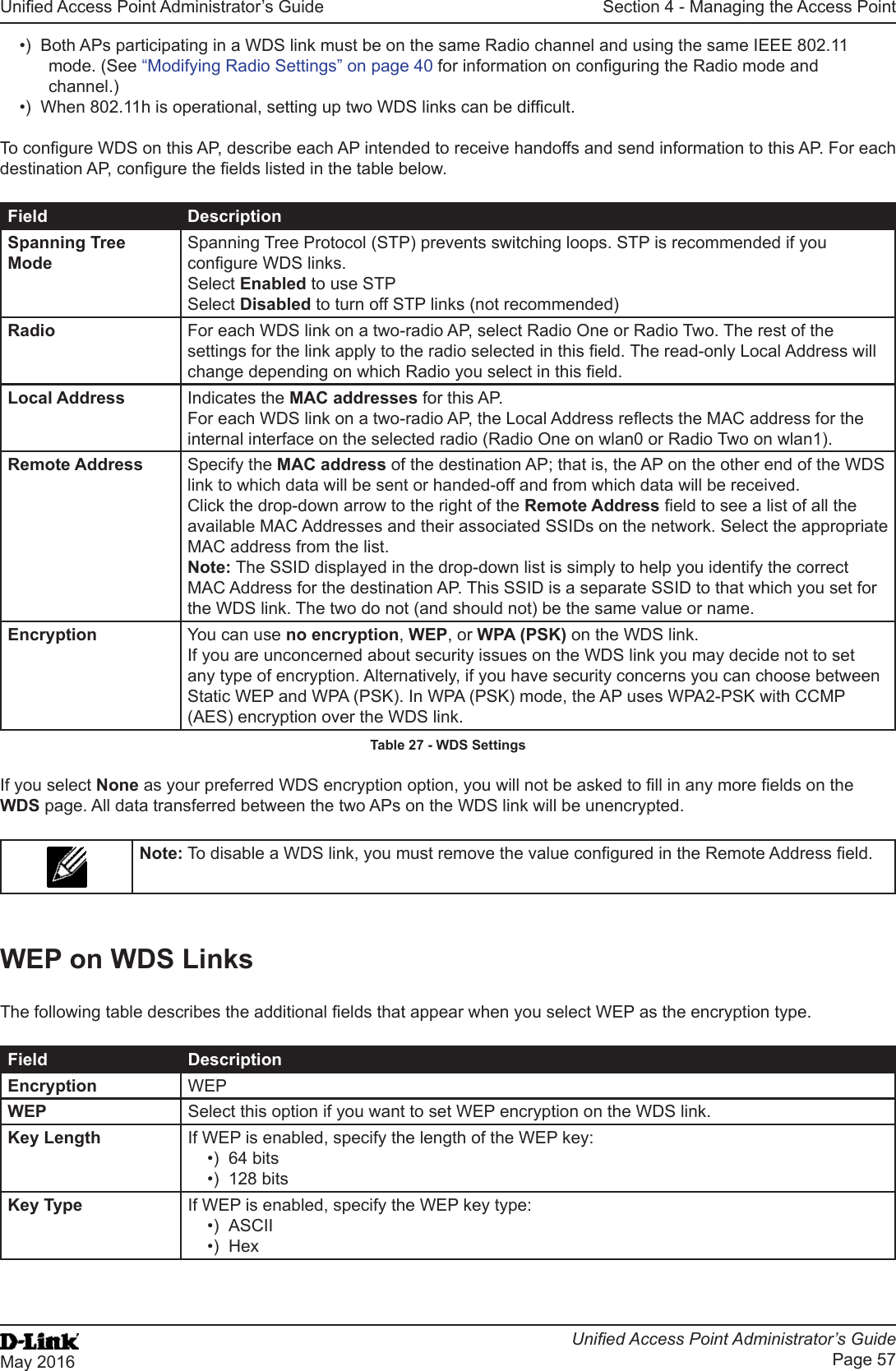Unied Access Point Administrator’s GuideUnied Access Point Administrator’s GuidePage 57May 2016Section 4 - Managing the Access Point•)  Both APs participating in a WDS link must be on the same Radio channel and using the same IEEE 802.11 mode. (See “Modifying Radio Settings” on page 40 for information on conguring the Radio mode and channel.)•)  When 802.11h is operational, setting up two WDS links can be difcult.To congure WDS on this AP, describe each AP intended to receive handoffs and send information to this AP. For each destination AP, congure the elds listed in the table below.Field DescriptionSpanning Tree ModeSpanning Tree Protocol (STP) prevents switching loops. STP is recommended if you congure WDS links. Select Enabled to use STPSelect Disabled to turn off STP links (not recommended)Radio For each WDS link on a two-radio AP, select Radio One or Radio Two. The rest of the settings for the link apply to the radio selected in this eld. The read-only Local Address will change depending on which Radio you select in this eld.Local Address Indicates the MAC addresses for this AP.For each WDS link on a two-radio AP, the Local Address reects the MAC address for the internal interface on the selected radio (Radio One on wlan0 or Radio Two on wlan1).Remote Address Specify the MAC address of the destination AP; that is, the AP on the other end of the WDS link to which data will be sent or handed-off and from which data will be received.Click the drop-down arrow to the right of the Remote Address eld to see a list of all the available MAC Addresses and their associated SSIDs on the network. Select the appropriate MAC address from the list.Note: The SSID displayed in the drop-down list is simply to help you identify the correct MAC Address for the destination AP. This SSID is a separate SSID to that which you set for the WDS link. The two do not (and should not) be the same value or name.Encryption You can use no encryption, WEP, or WPA (PSK) on the WDS link. If you are unconcerned about security issues on the WDS link you may decide not to set any type of encryption. Alternatively, if you have security concerns you can choose between Static WEP and WPA (PSK). In WPA (PSK) mode, the AP uses WPA2-PSK with CCMP (AES) encryption over the WDS link.Table 27 - WDS SettingsIf you select None as your preferred WDS encryption option, you will not be asked to ll in any more elds on the WDS page. All data transferred between the two APs on the WDS link will be unencrypted.Note: To disable a WDS link, you must remove the value congured in the Remote Address eld.WEP on WDS LinksThe following table describes the additional elds that appear when you select WEP as the encryption type.Field DescriptionEncryption WEPWEP Select this option if you want to set WEP encryption on the WDS link.Key Length If WEP is enabled, specify the length of the WEP key:•)  64 bits•)  128 bitsKey Type If WEP is enabled, specify the WEP key type:•)  ASCII•)  Hex