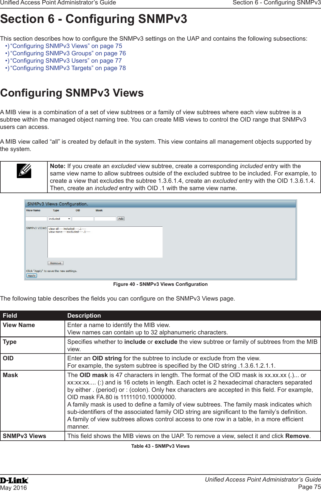 Unied Access Point Administrator’s GuideUnied Access Point Administrator’s GuidePage 75May 2016Section 6 - Conguring SNMPv3Section 6 - Conguring SNMPv3This section describes how to congure the SNMPv3 settings on the UAP and contains the following subsections:•) “Conguring SNMPv3 Views” on page 75•) “Conguring SNMPv3 Groups” on page 76•) “Conguring SNMPv3 Users” on page 77•) “Conguring SNMPv3 Targets” on page 78Conguring SNMPv3 ViewsA MIB view is a combination of a set of view subtrees or a family of view subtrees where each view subtree is a subtree within the managed object naming tree. You can create MIB views to control the OID range that SNMPv3 users can access.A MIB view called “all” is created by default in the system. This view contains all management objects supported by the system.Note: If you create an excluded view subtree, create a corresponding included entry with the same view name to allow subtrees outside of the excluded subtree to be included. For example, to create a view that excludes the subtree 1.3.6.1.4, create an excluded entry with the OID 1.3.6.1.4. Then, create an included entry with OID .1 with the same view name. Figure 40 - SNMPv3 Views CongurationThe following table describes the elds you can congure on the SNMPv3 Views page.Field DescriptionView Name Enter a name to identify the MIB view. View names can contain up to 32 alphanumeric characters.Type Species whether to include or exclude the view subtree or family of subtrees from the MIB view.OID Enter an OID string for the subtree to include or exclude from the view. For example, the system subtree is specied by the OID string .1.3.6.1.2.1.1.Mask The OID mask is 47 characters in length. The format of the OID mask is xx.xx.xx (.)... or xx:xx:xx.... (:) and is 16 octets in length. Each octet is 2 hexadecimal characters separated by either . (period) or : (colon). Only hex characters are accepted in this eld. For example, OID mask FA.80 is 11111010.10000000.A family mask is used to dene a family of view subtrees. The family mask indicates which sub-identiers of the associated family OID string are signicant to the family’s denition. A family of view subtrees allows control access to one row in a table, in a more efcient manner.SNMPv3 Views This eld shows the MIB views on the UAP. To remove a view, select it and click Remove.Table 43 - SNMPv3 Views