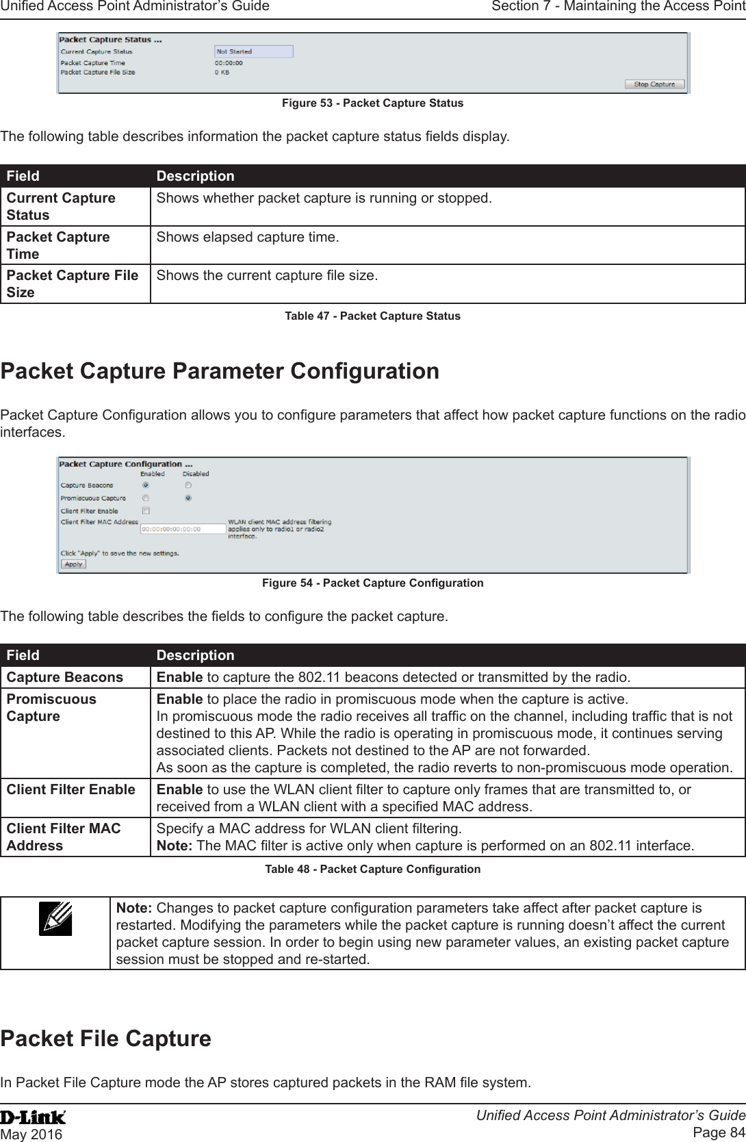 Unied Access Point Administrator’s GuideUnied Access Point Administrator’s GuidePage 84May 2016Section 7 - Maintaining the Access PointFigure 53 - Packet Capture StatusThe following table describes information the packet capture status elds display.Field DescriptionCurrent Capture StatusShows whether packet capture is running or stopped.Packet Capture TimeShows elapsed capture time.Packet Capture File SizeShows the current capture le size.Table 47 - Packet Capture StatusPacket Capture Parameter CongurationPacket Capture Conguration allows you to congure parameters that affect how packet capture functions on the radio interfaces.Figure 54 - Packet Capture CongurationThe following table describes the elds to congure the packet capture.Field DescriptionCapture Beacons Enable to capture the 802.11 beacons detected or transmitted by the radio.Promiscuous CaptureEnable to place the radio in promiscuous mode when the capture is active. In promiscuous mode the radio receives all trafc on the channel, including trafc that is not destined to this AP. While the radio is operating in promiscuous mode, it continues serving associated clients. Packets not destined to the AP are not forwarded. As soon as the capture is completed, the radio reverts to non-promiscuous mode operation.Client Filter Enable Enable to use the WLAN client lter to capture only frames that are transmitted to, or received from a WLAN client with a specied MAC address.Client Filter MAC AddressSpecify a MAC address for WLAN client ltering.Note: The MAC lter is active only when capture is performed on an 802.11 interface.Table 48 - Packet Capture CongurationNote: Changes to packet capture conguration parameters take affect after packet capture is restarted. Modifying the parameters while the packet capture is running doesn’t affect the current packet capture session. In order to begin using new parameter values, an existing packet capture session must be stopped and re-started.Packet File CaptureIn Packet File Capture mode the AP stores captured packets in the RAM le system.