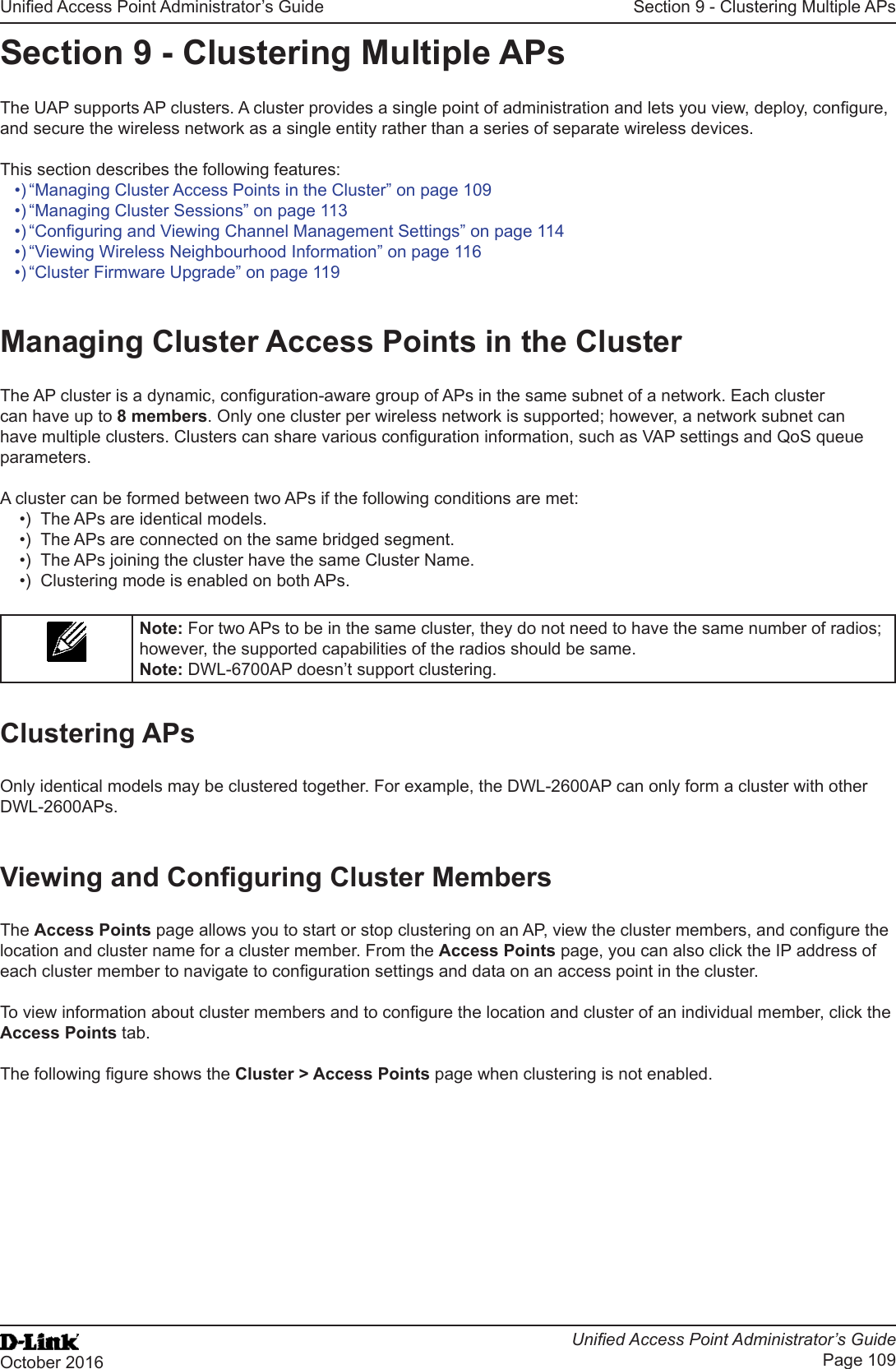 Unied Access Point Administrator’s GuideUnied Access Point Administrator’s GuidePage 109October 2016Section 9 - Clustering Multiple APsSection 9 - Clustering Multiple APsThe UAP supports AP clusters. A cluster provides a single point of administration and lets you view, deploy, congure, and secure the wireless network as a single entity rather than a series of separate wireless devices. This section describes the following features:•) “Managing Cluster Access Points in the Cluster” on page 109•) “Managing Cluster Sessions” on page 113•) “Conguring and Viewing Channel Management Settings” on page 114•) “Viewing Wireless Neighbourhood Information” on page 116•) “Cluster Firmware Upgrade” on page 119Managing Cluster Access Points in the ClusterThe AP cluster is a dynamic, conguration-aware group of APs in the same subnet of a network. Each cluster can have up to 8 members. Only one cluster per wireless network is supported; however, a network subnet can have multiple clusters. Clusters can share various conguration information, such as VAP settings and QoS queue parameters.A cluster can be formed between two APs if the following conditions are met:•)  The APs are identical models.•)  The APs are connected on the same bridged segment.•)  The APs joining the cluster have the same Cluster Name.•)  Clustering mode is enabled on both APs.Note: For two APs to be in the same cluster, they do not need to have the same number of radios; however, the supported capabilities of the radios should be same.Note: DWL-6700AP doesn’t support clustering. Clustering APsOnly identical models may be clustered together. For example, the DWL-2600AP can only form a cluster with other DWL-2600APs.Viewing and Conguring Cluster MembersThe Access Points page allows you to start or stop clustering on an AP, view the cluster members, and congure the location and cluster name for a cluster member. From the Access Points page, you can also click the IP address of each cluster member to navigate to conguration settings and data on an access point in the cluster. To view information about cluster members and to congure the location and cluster of an individual member, click the Access Points tab.The following gure shows the Cluster &gt; Access Points page when clustering is not enabled.