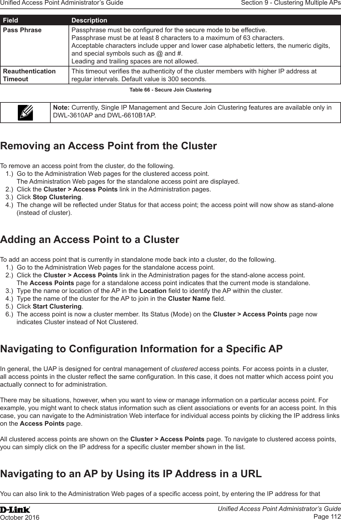 Unied Access Point Administrator’s GuideUnied Access Point Administrator’s GuidePage 112October 2016Section 9 - Clustering Multiple APsField DescriptionPass Phrase Passphrase must be congured for the secure mode to be effective.Passphrase must be at least 8 characters to a maximum of 63 characters.Acceptable characters include upper and lower case alphabetic letters, the numeric digits, and special symbols such as @ and #.Leading and trailing spaces are not allowed.Reauthentication TimeoutThis timeout veries the authenticity of the cluster members with higher IP address at regular intervals. Default value is 300 seconds.Table 66 - Secure Join ClusteringNote: Currently, Single IP Management and Secure Join Clustering features are available only in DWL-3610AP and DWL-6610B1AP.Removing an Access Point from the ClusterTo remove an access point from the cluster, do the following.1.)  Go to the Administration Web pages for the clustered access point. The Administration Web pages for the standalone access point are displayed.2.)  Click the Cluster &gt; Access Points link in the Administration pages.3.)  Click Stop Clustering.4.)  The change will be reected under Status for that access point; the access point will now show as stand-alone (instead of cluster).Adding an Access Point to a ClusterTo add an access point that is currently in standalone mode back into a cluster, do the following.1.)  Go to the Administration Web pages for the standalone access point.2.)  Click the Cluster &gt; Access Points link in the Administration pages for the stand-alone access point.The Access Points page for a standalone access point indicates that the current mode is standalone.3.)  Type the name or location of the AP in the Location eld to identify the AP within the cluster.4.)  Type the name of the cluster for the AP to join in the Cluster Name eld.5.)  Click Start Clustering.6.)  The access point is now a cluster member. Its Status (Mode) on the Cluster &gt; Access Points page now indicates Cluster instead of Not Clustered.Navigating to Conguration Information for a Specic APIn general, the UAP is designed for central management of clustered access points. For access points in a cluster, all access points in the cluster reect the same conguration. In this case, it does not matter which access point you actually connect to for administration.There may be situations, however, when you want to view or manage information on a particular access point. For example, you might want to check status information such as client associations or events for an access point. In this case, you can navigate to the Administration Web interface for individual access points by clicking the IP address links on the Access Points page.All clustered access points are shown on the Cluster &gt; Access Points page. To navigate to clustered access points, you can simply click on the IP address for a specic cluster member shown in the list.Navigating to an AP by Using its IP Address in a URLYou can also link to the Administration Web pages of a specic access point, by entering the IP address for that 