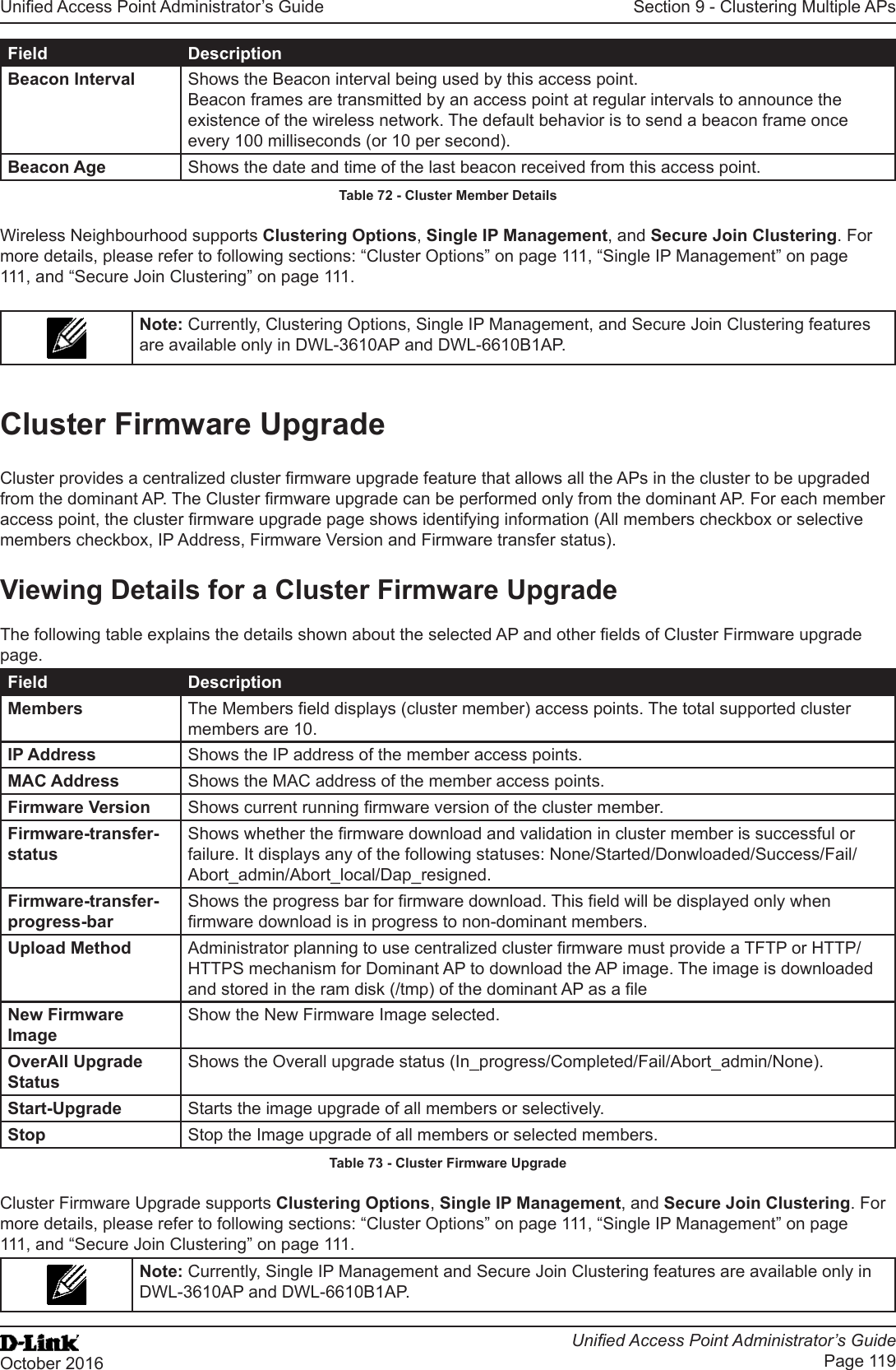 Unied Access Point Administrator’s GuideUnied Access Point Administrator’s GuidePage 119October 2016Section 9 - Clustering Multiple APsField DescriptionBeacon Interval Shows the Beacon interval being used by this access point.Beacon frames are transmitted by an access point at regular intervals to announce the existence of the wireless network. The default behavior is to send a beacon frame once every 100 milliseconds (or 10 per second).Beacon Age Shows the date and time of the last beacon received from this access point.Table 72 - Cluster Member DetailsWireless Neighbourhood supports Clustering Options, Single IP Management, and Secure Join Clustering. For more details, please refer to following sections: “Cluster Options” on page 111, “Single IP Management” on page 111, and “Secure Join Clustering” on page 111.Note: Currently, Clustering Options, Single IP Management, and Secure Join Clustering features are available only in DWL-3610AP and DWL-6610B1AP.Cluster Firmware UpgradeCluster provides a centralized cluster rmware upgrade feature that allows all the APs in the cluster to be upgraded from the dominant AP. The Cluster rmware upgrade can be performed only from the dominant AP. For each member access point, the cluster rmware upgrade page shows identifying information (All members checkbox or selective members checkbox, IP Address, Firmware Version and Firmware transfer status).Viewing Details for a Cluster Firmware UpgradeThe following table explains the details shown about the selected AP and other elds of Cluster Firmware upgrade page.Field DescriptionMembers The Members eld displays (cluster member) access points. The total supported cluster members are 10.IP Address Shows the IP address of the member access points.MAC Address Shows the MAC address of the member access points.Firmware Version Shows current running rmware version of the cluster member.Firmware-transfer-statusShows whether the rmware download and validation in cluster member is successful or failure. It displays any of the following statuses: None/Started/Donwloaded/Success/Fail/Abort_admin/Abort_local/Dap_resigned.Firmware-transfer-progress-barShows the progress bar for rmware download. This eld will be displayed only when rmware download is in progress to non-dominant members.Upload Method Administrator planning to use centralized cluster rmware must provide a TFTP or HTTP/HTTPS mechanism for Dominant AP to download the AP image. The image is downloaded and stored in the ram disk (/tmp) of the dominant AP as a leNew Firmware ImageShow the New Firmware Image selected.OverAll Upgrade StatusShows the Overall upgrade status (In_progress/Completed/Fail/Abort_admin/None).Start-Upgrade Starts the image upgrade of all members or selectively.Stop Stop the Image upgrade of all members or selected members.Table 73 - Cluster Firmware UpgradeCluster Firmware Upgrade supports Clustering Options, Single IP Management, and Secure Join Clustering. For more details, please refer to following sections: “Cluster Options” on page 111, “Single IP Management” on page 111, and “Secure Join Clustering” on page 111.Note: Currently, Single IP Management and Secure Join Clustering features are available only in DWL-3610AP and DWL-6610B1AP.