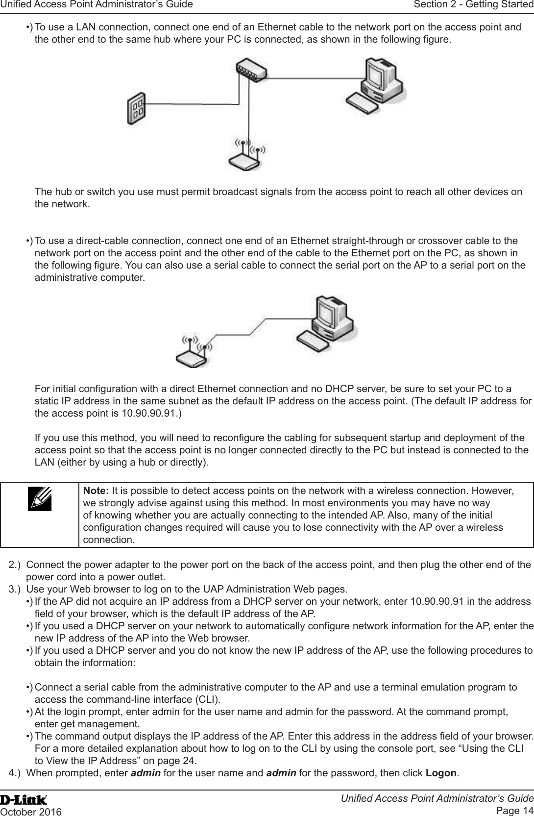 Unied Access Point Administrator’s GuideUnied Access Point Administrator’s GuidePage 14October 2016Section 2 - Getting Started•) To use a LAN connection, connect one end of an Ethernet cable to the network port on the access point and the other end to the same hub where your PC is connected, as shown in the following gure.The hub or switch you use must permit broadcast signals from the access point to reach all other devices on the network.•) To use a direct-cable connection, connect one end of an Ethernet straight-through or crossover cable to the network port on the access point and the other end of the cable to the Ethernet port on the PC, as shown in the following gure. You can also use a serial cable to connect the serial port on the AP to a serial port on the administrative computer.For initial conguration with a direct Ethernet connection and no DHCP server, be sure to set your PC to a static IP address in the same subnet as the default IP address on the access point. (The default IP address for the access point is 10.90.90.91.)If you use this method, you will need to recongure the cabling for subsequent startup and deployment of the access point so that the access point is no longer connected directly to the PC but instead is connected to the LAN (either by using a hub or directly).Note: It is possible to detect access points on the network with a wireless connection. However, we strongly advise against using this method. In most environments you may have no way of knowing whether you are actually connecting to the intended AP. Also, many of the initial conguration changes required will cause you to lose connectivity with the AP over a wireless connection.2.)  Connect the power adapter to the power port on the back of the access point, and then plug the other end of the power cord into a power outlet.3.)  Use your Web browser to log on to the UAP Administration Web pages.•) If the AP did not acquire an IP address from a DHCP server on your network, enter 10.90.90.91 in the address eld of your browser, which is the default IP address of the AP.•) If you used a DHCP server on your network to automatically congure network information for the AP, enter the new IP address of the AP into the Web browser.•) If you used a DHCP server and you do not know the new IP address of the AP, use the following procedures to obtain the information:•) Connect a serial cable from the administrative computer to the AP and use a terminal emulation program to access the command-line interface (CLI).•) At the login prompt, enter admin for the user name and admin for the password. At the command prompt, enter get management.•) The command output displays the IP address of the AP. Enter this address in the address eld of your browser. For a more detailed explanation about how to log on to the CLI by using the console port, see “Using the CLI to View the IP Address” on page 24.4.)  When prompted, enter admin for the user name and admin for the password, then click Logon.