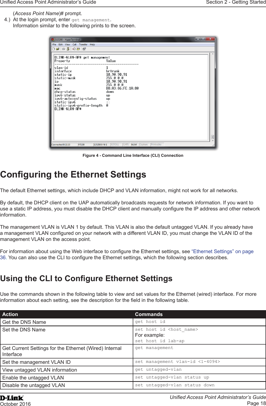 Unied Access Point Administrator’s GuideUnied Access Point Administrator’s GuidePage 18October 2016Section 2 - Getting Started(Access Point Name)# prompt. 4.)  At the login prompt, enter get management.Information similar to the following prints to the screen.Figure 4 - Command Line Interface (CLI) ConnectionConguring the Ethernet SettingsThe default Ethernet settings, which include DHCP and VLAN information, might not work for all networks. By default, the DHCP client on the UAP automatically broadcasts requests for network information. If you want to use a static IP address, you must disable the DHCP client and manually congure the IP address and other network information.The management VLAN is VLAN 1 by default. This VLAN is also the default untagged VLAN. If you already have a management VLAN congured on your network with a different VLAN ID, you must change the VLAN ID of the management VLAN on the access point. For information about using the Web interface to congure the Ethernet settings, see “Ethernet Settings” on page 36. You can also use the CLI to congure the Ethernet settings, which the following section describes.Using the CLI to Congure Ethernet SettingsUse the commands shown in the following table to view and set values for the Ethernet (wired) interface. For more information about each setting, see the description for the eld in the following table.Action CommandsGet the DNS Name get host idSet the DNS Name set host id &lt;host_name&gt;For example:set host id lab-apGet Current Settings for the Ethernet (Wired) Internal Interfaceget managementSet the management VLAN ID set management vlan-id &lt;1-4094&gt;View untagged VLAN information get untagged-vlanEnable the untagged VLAN set untagged-vlan status upDisable the untagged VLAN set untagged-vlan status down