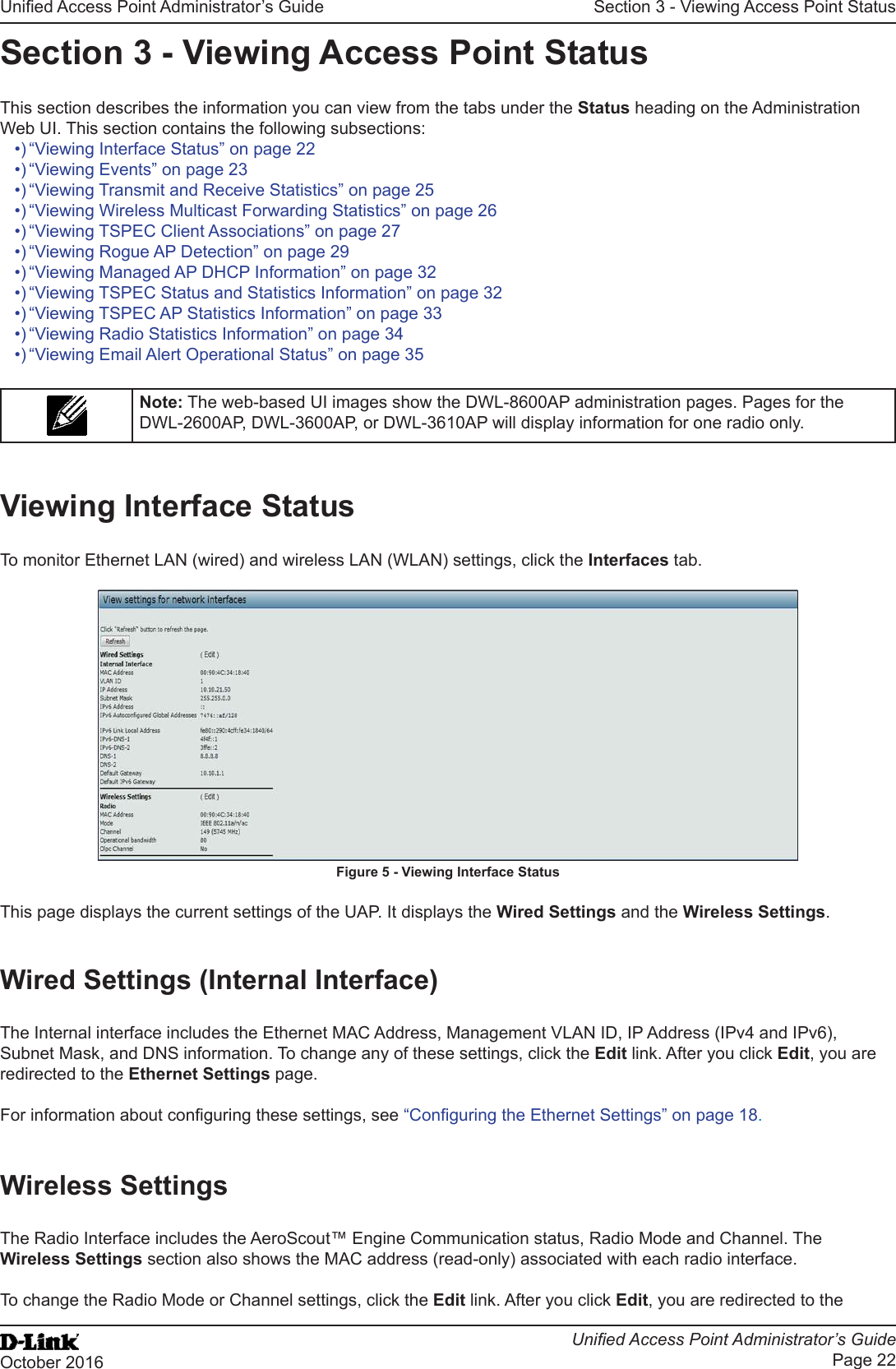 Unied Access Point Administrator’s GuideUnied Access Point Administrator’s GuidePage 22October 2016Section 3 - Viewing Access Point StatusSection 3 - Viewing Access Point StatusThis section describes the information you can view from the tabs under the Status heading on the Administration Web UI. This section contains the following subsections:•) “Viewing Interface Status” on page 22•) “Viewing Events” on page 23•) “Viewing Transmit and Receive Statistics” on page 25•) “Viewing Wireless Multicast Forwarding Statistics” on page 26•) “Viewing TSPEC Client Associations” on page 27•) “Viewing Rogue AP Detection” on page 29•) “Viewing Managed AP DHCP Information” on page 32•) “Viewing TSPEC Status and Statistics Information” on page 32•) “Viewing TSPEC AP Statistics Information” on page 33•) “Viewing Radio Statistics Information” on page 34•) “Viewing Email Alert Operational Status” on page 35Note: The web-based UI images show the DWL-8600AP administration pages. Pages for the DWL-2600AP, DWL-3600AP, or DWL-3610AP will display information for one radio only.Viewing Interface StatusTo monitor Ethernet LAN (wired) and wireless LAN (WLAN) settings, click the Interfaces tab.Figure 5 - Viewing Interface StatusThis page displays the current settings of the UAP. It displays the Wired Settings and the Wireless Settings.Wired Settings (Internal Interface)The Internal interface includes the Ethernet MAC Address, Management VLAN ID, IP Address (IPv4 and IPv6), Subnet Mask, and DNS information. To change any of these settings, click the Edit link. After you click Edit, you are redirected to the Ethernet Settings page.For information about conguring these settings, see “Conguring the Ethernet Settings” on page 18.Wireless SettingsThe Radio Interface includes the AeroScout™ Engine Communication status, Radio Mode and Channel. The Wireless Settings section also shows the MAC address (read-only) associated with each radio interface. To change the Radio Mode or Channel settings, click the Edit link. After you click Edit, you are redirected to the 