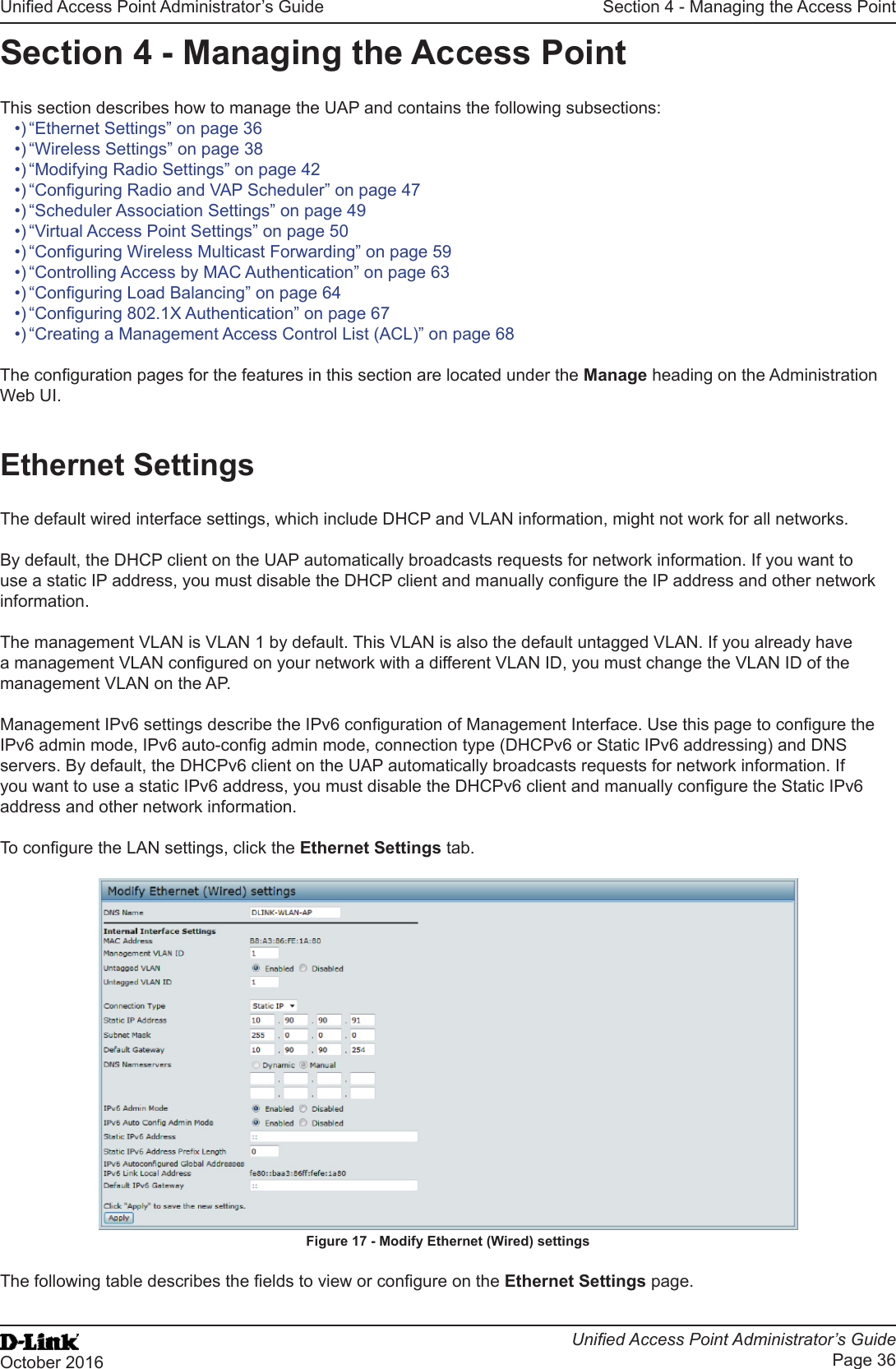 Unied Access Point Administrator’s GuideUnied Access Point Administrator’s GuidePage 36October 2016Section 4 - Managing the Access PointSection 4 - Managing the Access PointThis section describes how to manage the UAP and contains the following subsections:•) “Ethernet Settings” on page 36•) “Wireless Settings” on page 38•) “Modifying Radio Settings” on page 42•) “Conguring Radio and VAP Scheduler” on page 47•) “Scheduler Association Settings” on page 49•) “Virtual Access Point Settings” on page 50•) “Conguring Wireless Multicast Forwarding” on page 59•) “Controlling Access by MAC Authentication” on page 63•) “Conguring Load Balancing” on page 64•) “Conguring 802.1X Authentication” on page 67•) “Creating a Management Access Control List (ACL)” on page 68The conguration pages for the features in this section are located under the Manage heading on the Administration Web UI.Ethernet SettingsThe default wired interface settings, which include DHCP and VLAN information, might not work for all networks. By default, the DHCP client on the UAP automatically broadcasts requests for network information. If you want to use a static IP address, you must disable the DHCP client and manually congure the IP address and other network information.The management VLAN is VLAN 1 by default. This VLAN is also the default untagged VLAN. If you already have a management VLAN congured on your network with a different VLAN ID, you must change the VLAN ID of the management VLAN on the AP.Management IPv6 settings describe the IPv6 conguration of Management Interface. Use this page to congure the IPv6 admin mode, IPv6 auto-cong admin mode, connection type (DHCPv6 or Static IPv6 addressing) and DNS servers. By default, the DHCPv6 client on the UAP automatically broadcasts requests for network information. If you want to use a static IPv6 address, you must disable the DHCPv6 client and manually congure the Static IPv6 address and other network information.To congure the LAN settings, click the Ethernet Settings tab.Figure 17 - Modify Ethernet (Wired) settingsThe following table describes the elds to view or congure on the Ethernet Settings page.