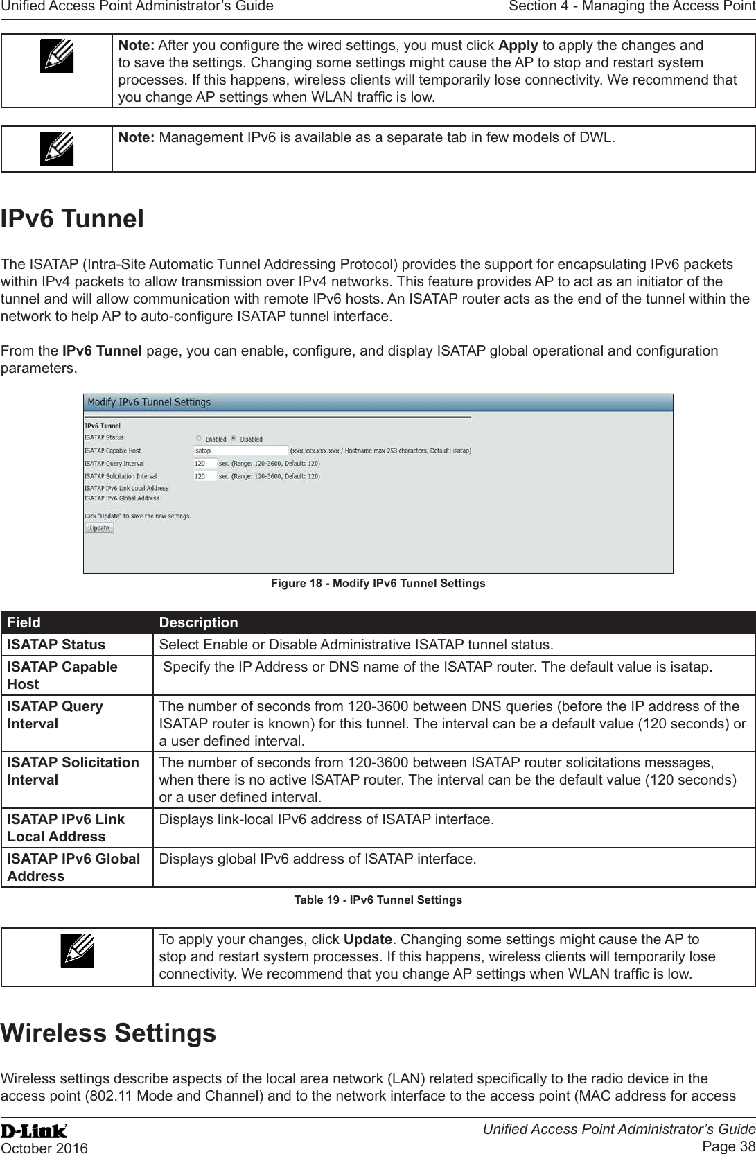 Unied Access Point Administrator’s GuideUnied Access Point Administrator’s GuidePage 38October 2016Section 4 - Managing the Access PointNote: After you congure the wired settings, you must click Apply to apply the changes and to save the settings. Changing some settings might cause the AP to stop and restart system processes. If this happens, wireless clients will temporarily lose connectivity. We recommend that you change AP settings when WLAN trafc is low. Note: Management IPv6 is available as a separate tab in few models of DWL.IPv6 TunnelThe ISATAP (Intra-Site Automatic Tunnel Addressing Protocol) provides the support for encapsulating IPv6 packets within IPv4 packets to allow transmission over IPv4 networks. This feature provides AP to act as an initiator of the tunnel and will allow communication with remote IPv6 hosts. An ISATAP router acts as the end of the tunnel within the network to help AP to auto-congure ISATAP tunnel interface.From the IPv6 Tunnel page, you can enable, congure, and display ISATAP global operational and conguration parameters. Figure 18 - Modify IPv6 Tunnel SettingsField DescriptionISATAP Status Select Enable or Disable Administrative ISATAP tunnel status.ISATAP Capable Host Specify the IP Address or DNS name of the ISATAP router. The default value is isatap.ISATAP Query IntervalThe number of seconds from 120-3600 between DNS queries (before the IP address of the ISATAP router is known) for this tunnel. The interval can be a default value (120 seconds) or a user dened interval.ISATAP Solicitation IntervalThe number of seconds from 120-3600 between ISATAP router solicitations messages, when there is no active ISATAP router. The interval can be the default value (120 seconds) or a user dened interval.ISATAP IPv6 Link Local AddressDisplays link-local IPv6 address of ISATAP interface.ISATAP IPv6 Global AddressDisplays global IPv6 address of ISATAP interface.Table 19 - IPv6 Tunnel SettingsTo apply your changes, click Update. Changing some settings might cause the AP to stop and restart system processes. If this happens, wireless clients will temporarily lose connectivity. We recommend that you change AP settings when WLAN trafc is low.Wireless SettingsWireless settings describe aspects of the local area network (LAN) related specically to the radio device in the access point (802.11 Mode and Channel) and to the network interface to the access point (MAC address for access 