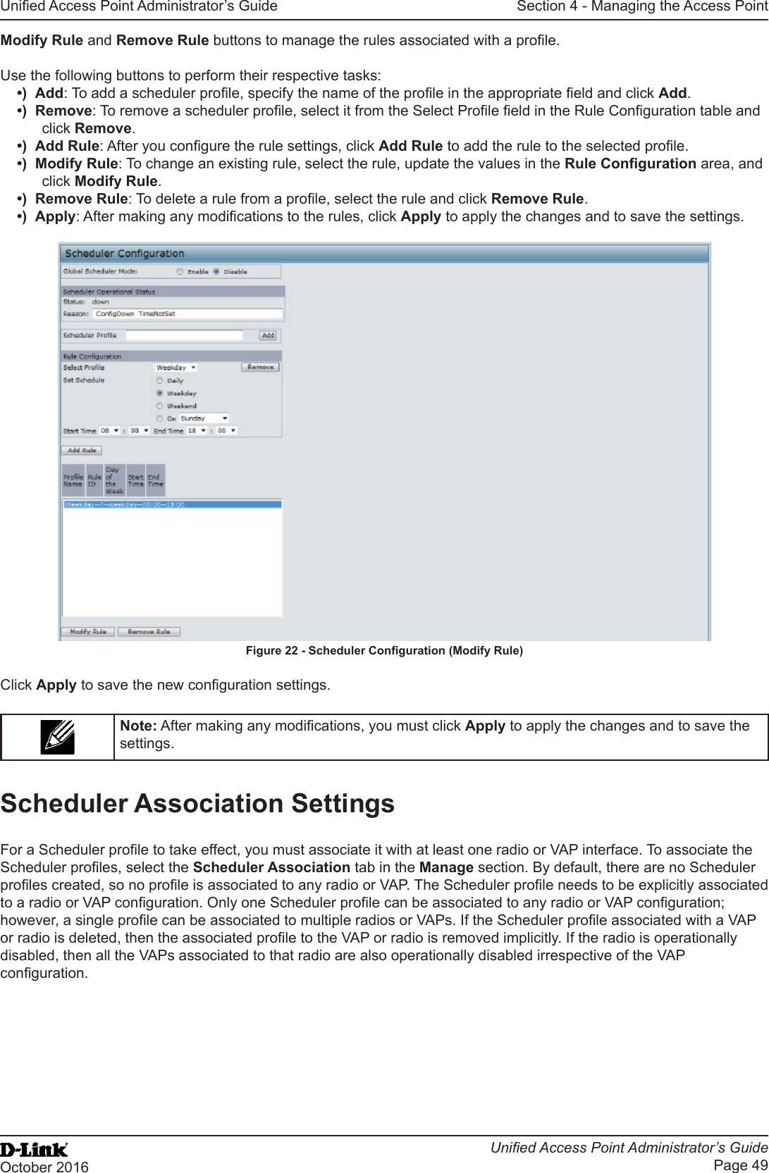 Unied Access Point Administrator’s GuideUnied Access Point Administrator’s GuidePage 49October 2016Section 4 - Managing the Access PointModify Rule and Remove Rule buttons to manage the rules associated with a prole.Use the following buttons to perform their respective tasks:•)  Add: To add a scheduler prole, specify the name of the prole in the appropriate eld and click Add.•)  Remove: To remove a scheduler prole, select it from the Select Prole eld in the Rule Conguration table and click Remove.•)  Add Rule: After you congure the rule settings, click Add Rule to add the rule to the selected prole.•)  Modify Rule: To change an existing rule, select the rule, update the values in the Rule Conguration area, and click Modify Rule.•)  Remove Rule: To delete a rule from a prole, select the rule and click Remove Rule.•)  Apply: After making any modications to the rules, click Apply to apply the changes and to save the settings.Figure 22 - Scheduler Conguration (Modify Rule)Click Apply to save the new conguration settings.Note: After making any modications, you must click Apply to apply the changes and to save the settings.Scheduler Association SettingsFor a Scheduler prole to take effect, you must associate it with at least one radio or VAP interface. To associate the Scheduler proles, select the Scheduler Association tab in the Manage section. By default, there are no Scheduler proles created, so no prole is associated to any radio or VAP. The Scheduler prole needs to be explicitly associated to a radio or VAP conguration. Only one Scheduler prole can be associated to any radio or VAP conguration; however, a single prole can be associated to multiple radios or VAPs. If the Scheduler prole associated with a VAP or radio is deleted, then the associated prole to the VAP or radio is removed implicitly. If the radio is operationally disabled, then all the VAPs associated to that radio are also operationally disabled irrespective of the VAP conguration.