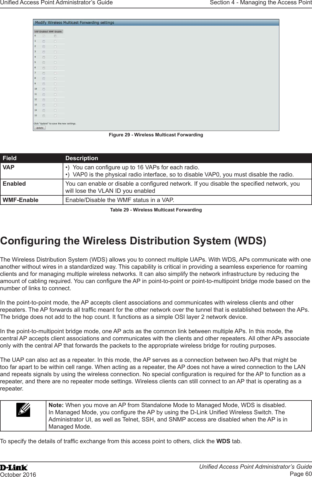 Unied Access Point Administrator’s GuideUnied Access Point Administrator’s GuidePage 60October 2016Section 4 - Managing the Access PointFigure 29 - Wireless Multicast ForwardingField DescriptionVAP •)  You can congure up to 16 VAPs for each radio.•)  VAP0 is the physical radio interface, so to disable VAP0, you must disable the radio.Enabled You can enable or disable a congured network. If you disable the specied network, you will lose the VLAN ID you enabledWMF-Enable Enable/Disable the WMF status in a VAP.Table 29 - Wireless Multicast ForwardingConguring the Wireless Distribution System (WDS)The Wireless Distribution System (WDS) allows you to connect multiple UAPs. With WDS, APs communicate with one another without wires in a standardized way. This capability is critical in providing a seamless experience for roaming clients and for managing multiple wireless networks. It can also simplify the network infrastructure by reducing the amount of cabling required. You can congure the AP in point-to-point or point-to-multipoint bridge mode based on the number of links to connect.In the point-to-point mode, the AP accepts client associations and communicates with wireless clients and other repeaters. The AP forwards all trafc meant for the other network over the tunnel that is established between the APs. The bridge does not add to the hop count. It functions as a simple OSI layer 2 network device.In the point-to-multipoint bridge mode, one AP acts as the common link between multiple APs. In this mode, the central AP accepts client associations and communicates with the clients and other repeaters. All other APs associate only with the central AP that forwards the packets to the appropriate wireless bridge for routing purposes.The UAP can also act as a repeater. In this mode, the AP serves as a connection between two APs that might be too far apart to be within cell range. When acting as a repeater, the AP does not have a wired connection to the LAN and repeats signals by using the wireless connection. No special conguration is required for the AP to function as a repeater, and there are no repeater mode settings. Wireless clients can still connect to an AP that is operating as a repeater.Note: When you move an AP from Standalone Mode to Managed Mode, WDS is disabled. In Managed Mode, you congure the AP by using the D-Link Unied Wireless Switch. The Administrator UI, as well as Telnet, SSH, and SNMP access are disabled when the AP is in Managed Mode.To specify the details of trafc exchange from this access point to others, click the WDS tab.