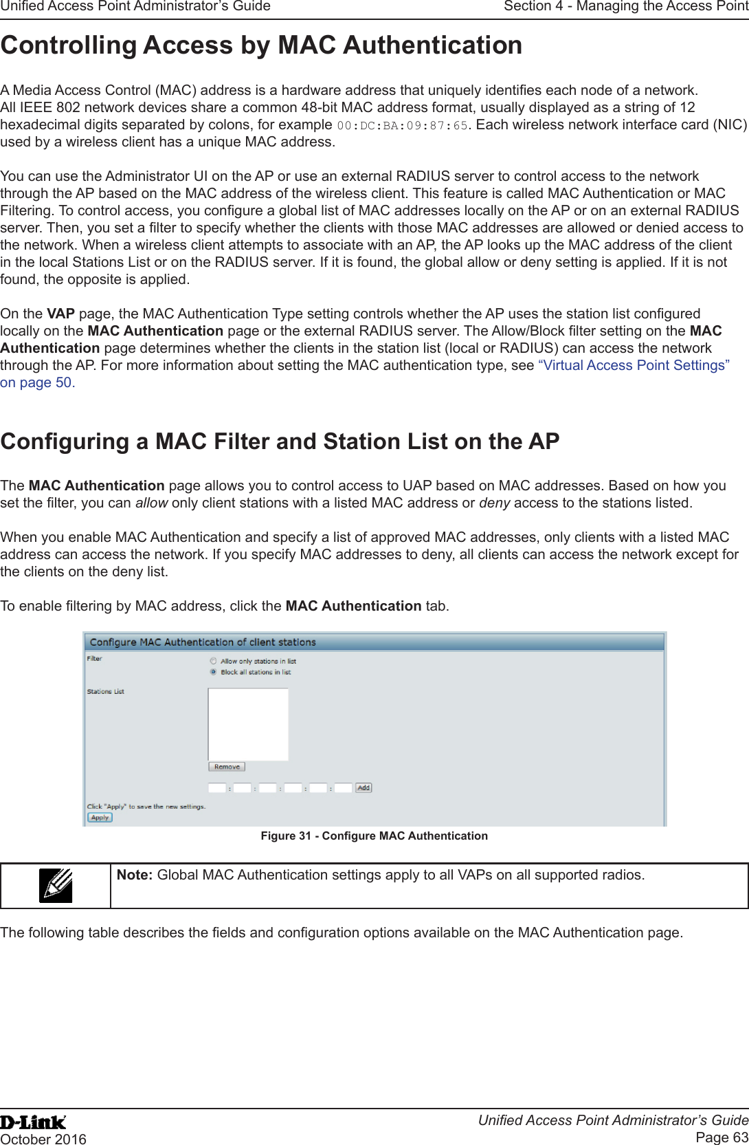 Unied Access Point Administrator’s GuideUnied Access Point Administrator’s GuidePage 63October 2016Section 4 - Managing the Access PointControlling Access by MAC AuthenticationA Media Access Control (MAC) address is a hardware address that uniquely identies each node of a network. All IEEE 802 network devices share a common 48-bit MAC address format, usually displayed as a string of 12 hexadecimal digits separated by colons, for example 00:DC:BA:09:87:65. Each wireless network interface card (NIC) used by a wireless client has a unique MAC address.You can use the Administrator UI on the AP or use an external RADIUS server to control access to the network through the AP based on the MAC address of the wireless client. This feature is called MAC Authentication or MAC Filtering. To control access, you congure a global list of MAC addresses locally on the AP or on an external RADIUS server. Then, you set a lter to specify whether the clients with those MAC addresses are allowed or denied access to the network. When a wireless client attempts to associate with an AP, the AP looks up the MAC address of the client in the local Stations List or on the RADIUS server. If it is found, the global allow or deny setting is applied. If it is not found, the opposite is applied.On the VAP page, the MAC Authentication Type setting controls whether the AP uses the station list congured locally on the MAC Authentication page or the external RADIUS server. The Allow/Block lter setting on the MAC Authentication page determines whether the clients in the station list (local or RADIUS) can access the network through the AP. For more information about setting the MAC authentication type, see “Virtual Access Point Settings” on page 50.Conguring a MAC Filter and Station List on the APThe MAC Authentication page allows you to control access to UAP based on MAC addresses. Based on how you set the lter, you can allow only client stations with a listed MAC address or deny access to the stations listed.When you enable MAC Authentication and specify a list of approved MAC addresses, only clients with a listed MAC address can access the network. If you specify MAC addresses to deny, all clients can access the network except for the clients on the deny list.To enable ltering by MAC address, click the MAC Authentication tab.Figure 31 - Congure MAC AuthenticationNote: Global MAC Authentication settings apply to all VAPs on all supported radios.The following table describes the elds and conguration options available on the MAC Authentication page.