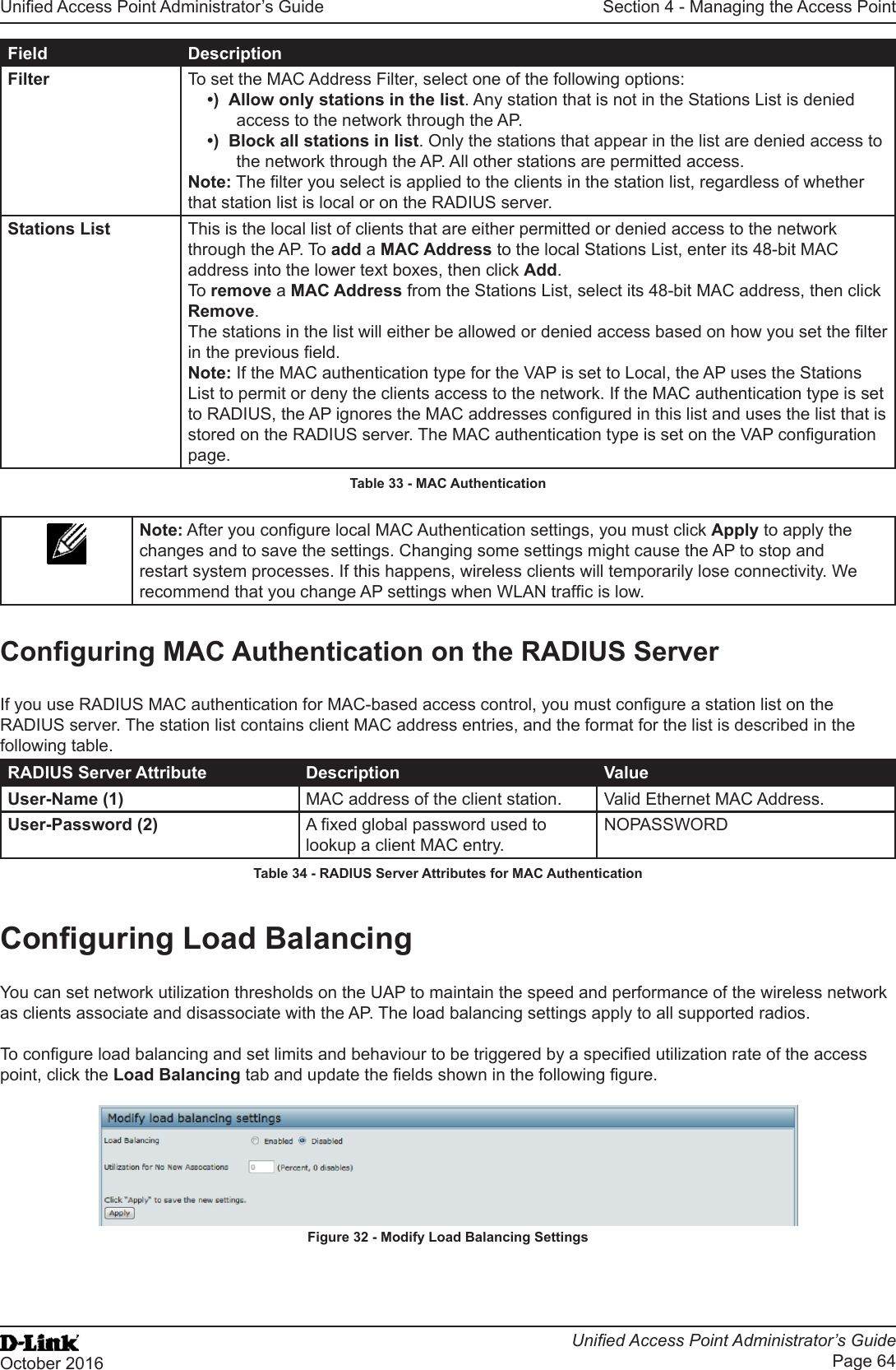 Unied Access Point Administrator’s GuideUnied Access Point Administrator’s GuidePage 64October 2016Section 4 - Managing the Access PointField DescriptionFilter To set the MAC Address Filter, select one of the following options:•)  Allow only stations in the list. Any station that is not in the Stations List is denied access to the network through the AP.•)  Block all stations in list. Only the stations that appear in the list are denied access to the network through the AP. All other stations are permitted access.Note: The lter you select is applied to the clients in the station list, regardless of whether that station list is local or on the RADIUS server.Stations List This is the local list of clients that are either permitted or denied access to the network through the AP. To add a MAC Address to the local Stations List, enter its 48-bit MAC address into the lower text boxes, then click Add. To remove a MAC Address from the Stations List, select its 48-bit MAC address, then click Remove.The stations in the list will either be allowed or denied access based on how you set the lter in the previous eld.Note: If the MAC authentication type for the VAP is set to Local, the AP uses the Stations List to permit or deny the clients access to the network. If the MAC authentication type is set to RADIUS, the AP ignores the MAC addresses congured in this list and uses the list that is stored on the RADIUS server. The MAC authentication type is set on the VAP conguration page.Table 33 - MAC AuthenticationNote: After you congure local MAC Authentication settings, you must click Apply to apply the changes and to save the settings. Changing some settings might cause the AP to stop and restart system processes. If this happens, wireless clients will temporarily lose connectivity. We recommend that you change AP settings when WLAN trafc is low. Conguring MAC Authentication on the RADIUS ServerIf you use RADIUS MAC authentication for MAC-based access control, you must congure a station list on the RADIUS server. The station list contains client MAC address entries, and the format for the list is described in the following table.RADIUS Server Attribute Description ValueUser-Name (1) MAC address of the client station. Valid Ethernet MAC Address.User-Password (2) A xed global password used to lookup a client MAC entry.NOPASSWORDTable 34 - RADIUS Server Attributes for MAC AuthenticationConguring Load BalancingYou can set network utilization thresholds on the UAP to maintain the speed and performance of the wireless network as clients associate and disassociate with the AP. The load balancing settings apply to all supported radios. To congure load balancing and set limits and behaviour to be triggered by a specied utilization rate of the access point, click the Load Balancing tab and update the elds shown in the following gure.Figure 32 - Modify Load Balancing Settings