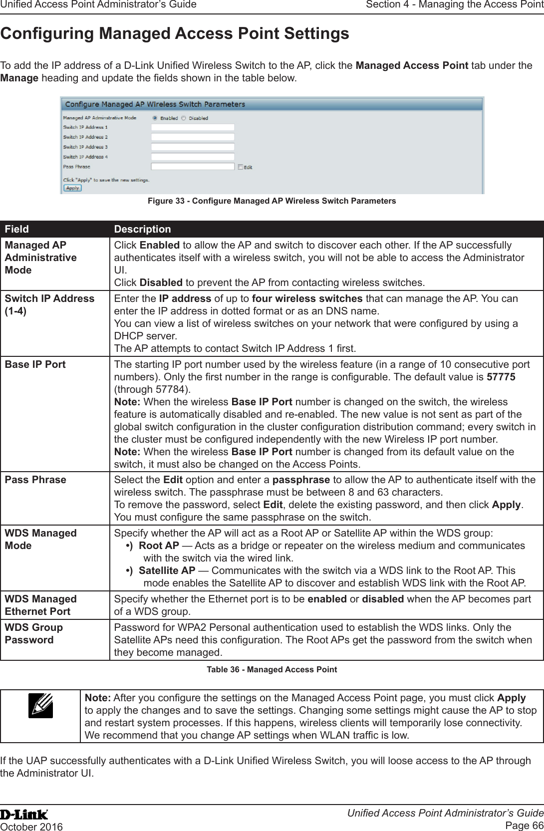 Unied Access Point Administrator’s GuideUnied Access Point Administrator’s GuidePage 66October 2016Section 4 - Managing the Access PointConguring Managed Access Point SettingsTo add the IP address of a D-Link Unied Wireless Switch to the AP, click the Managed Access Point tab under the Manage heading and update the elds shown in the table below.Figure 33 - Congure Managed AP Wireless Switch ParametersField DescriptionManaged AP Administrative ModeClick Enabled to allow the AP and switch to discover each other. If the AP successfully authenticates itself with a wireless switch, you will not be able to access the Administrator UI. Click Disabled to prevent the AP from contacting wireless switches.Switch IP Address (1-4)Enter the IP address of up to four wireless switches that can manage the AP. You can enter the IP address in dotted format or as an DNS name.You can view a list of wireless switches on your network that were congured by using a DHCP server.The AP attempts to contact Switch IP Address 1 rst.Base IP Port The starting IP port number used by the wireless feature (in a range of 10 consecutive port numbers). Only the rst number in the range is congurable. The default value is 57775 (through 57784).Note: When the wireless Base IP Port number is changed on the switch, the wireless feature is automatically disabled and re-enabled. The new value is not sent as part of the global switch conguration in the cluster conguration distribution command; every switch in the cluster must be congured independently with the new Wireless IP port number.Note: When the wireless Base IP Port number is changed from its default value on the switch, it must also be changed on the Access Points.Pass Phrase Select the Edit option and enter a passphrase to allow the AP to authenticate itself with the wireless switch. The passphrase must be between 8 and 63 characters. To remove the password, select Edit, delete the existing password, and then click Apply.You must congure the same passphrase on the switch.WDS Managed ModeSpecify whether the AP will act as a Root AP or Satellite AP within the WDS group:•)  Root AP — Acts as a bridge or repeater on the wireless medium and communicates with the switch via the wired link.•)  Satellite AP — Communicates with the switch via a WDS link to the Root AP. This mode enables the Satellite AP to discover and establish WDS link with the Root AP.WDS Managed Ethernet PortSpecify whether the Ethernet port is to be enabled or disabled when the AP becomes part of a WDS group.WDS Group PasswordPassword for WPA2 Personal authentication used to establish the WDS links. Only the Satellite APs need this conguration. The Root APs get the password from the switch when they become managed.Table 36 - Managed Access PointNote: After you congure the settings on the Managed Access Point page, you must click Apply to apply the changes and to save the settings. Changing some settings might cause the AP to stop and restart system processes. If this happens, wireless clients will temporarily lose connectivity. We recommend that you change AP settings when WLAN trafc is low. If the UAP successfully authenticates with a D-Link Unied Wireless Switch, you will loose access to the AP through the Administrator UI.
