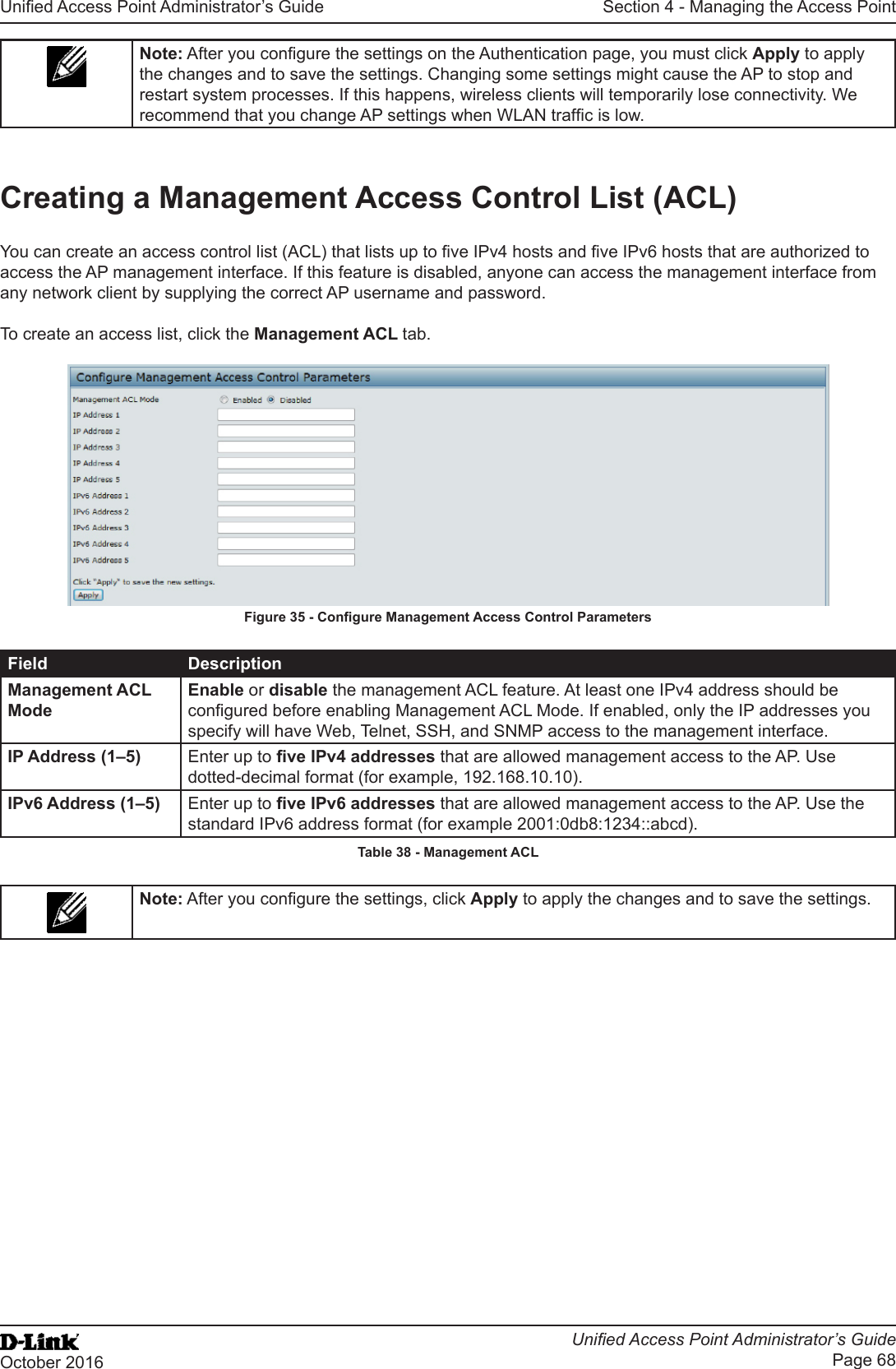 Unied Access Point Administrator’s GuideUnied Access Point Administrator’s GuidePage 68October 2016Section 4 - Managing the Access PointNote: After you congure the settings on the Authentication page, you must click Apply to apply the changes and to save the settings. Changing some settings might cause the AP to stop and restart system processes. If this happens, wireless clients will temporarily lose connectivity. We recommend that you change AP settings when WLAN trafc is low.Creating a Management Access Control List (ACL)You can create an access control list (ACL) that lists up to ve IPv4 hosts and ve IPv6 hosts that are authorized to access the AP management interface. If this feature is disabled, anyone can access the management interface from any network client by supplying the correct AP username and password.To create an access list, click the Management ACL tab.Figure 35 - Congure Management Access Control ParametersField DescriptionManagement ACL ModeEnable or disable the management ACL feature. At least one IPv4 address should be congured before enabling Management ACL Mode. If enabled, only the IP addresses you specify will have Web, Telnet, SSH, and SNMP access to the management interface.IP Address (1–5) Enter up to ve IPv4 addresses that are allowed management access to the AP. Use dotted-decimal format (for example, 192.168.10.10).IPv6 Address (1–5) Enter up to ve IPv6 addresses that are allowed management access to the AP. Use the standard IPv6 address format (for example 2001:0db8:1234::abcd).Table 38 - Management ACLNote: After you congure the settings, click Apply to apply the changes and to save the settings.