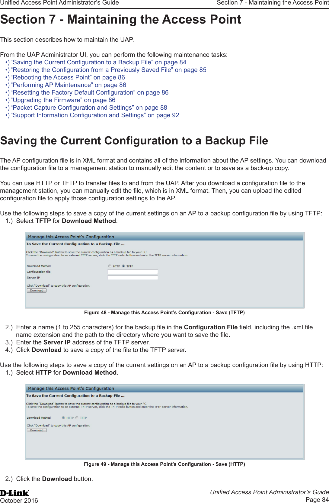 Unied Access Point Administrator’s GuideUnied Access Point Administrator’s GuidePage 84October 2016Section 7 - Maintaining the Access PointSection 7 - Maintaining the Access PointThis section describes how to maintain the UAP.From the UAP Administrator UI, you can perform the following maintenance tasks:•) “Saving the Current Conguration to a Backup File” on page 84•) “Restoring the Conguration from a Previously Saved File” on page 85•) “Rebooting the Access Point” on page 86•) “Performing AP Maintenance” on page 86•) “Resetting the Factory Default Conguration” on page 86•) “Upgrading the Firmware” on page 86•) “Packet Capture Conguration and Settings” on page 88•) “Support Information Conguration and Settings” on page 92Saving the Current Conguration to a Backup FileThe AP conguration le is in XML format and contains all of the information about the AP settings. You can download the conguration le to a management station to manually edit the content or to save as a back-up copy. You can use HTTP or TFTP to transfer les to and from the UAP. After you download a conguration le to the management station, you can manually edit the le, which is in XML format. Then, you can upload the edited conguration le to apply those conguration settings to the AP.Use the following steps to save a copy of the current settings on an AP to a backup conguration le by using TFTP:1.)  Select TFTP for Download Method.Figure 48 - Manage this Access Point’s Conguration - Save (TFTP)2.)  Enter a name (1 to 255 characters) for the backup le in the Conguration File eld, including the .xml le name extension and the path to the directory where you want to save the le.3.)  Enter the Server IP address of the TFTP server.4.)  Click Download to save a copy of the le to the TFTP server.Use the following steps to save a copy of the current settings on an AP to a backup conguration le by using HTTP:1.)  Select HTTP for Download Method.Figure 49 - Manage this Access Point’s Conguration - Save (HTTP)2.)  Click the Download button.