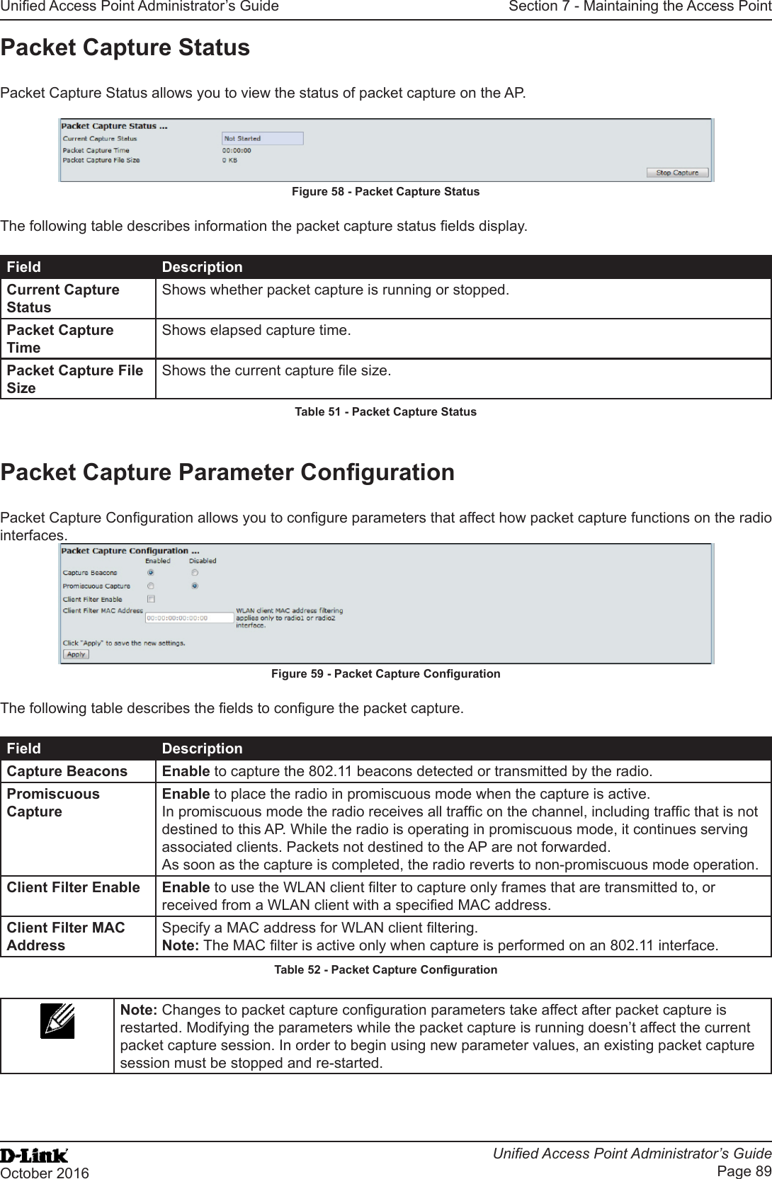 Unied Access Point Administrator’s GuideUnied Access Point Administrator’s GuidePage 89October 2016Section 7 - Maintaining the Access PointPacket Capture StatusPacket Capture Status allows you to view the status of packet capture on the AP.Figure 58 - Packet Capture StatusThe following table describes information the packet capture status elds display.Field DescriptionCurrent Capture StatusShows whether packet capture is running or stopped.Packet Capture TimeShows elapsed capture time.Packet Capture File SizeShows the current capture le size.Table 51 - Packet Capture StatusPacket Capture Parameter CongurationPacket Capture Conguration allows you to congure parameters that affect how packet capture functions on the radio interfaces.Figure 59 - Packet Capture CongurationThe following table describes the elds to congure the packet capture.Field DescriptionCapture Beacons Enable to capture the 802.11 beacons detected or transmitted by the radio.Promiscuous CaptureEnable to place the radio in promiscuous mode when the capture is active. In promiscuous mode the radio receives all trafc on the channel, including trafc that is not destined to this AP. While the radio is operating in promiscuous mode, it continues serving associated clients. Packets not destined to the AP are not forwarded. As soon as the capture is completed, the radio reverts to non-promiscuous mode operation.Client Filter Enable Enable to use the WLAN client lter to capture only frames that are transmitted to, or received from a WLAN client with a specied MAC address.Client Filter MAC AddressSpecify a MAC address for WLAN client ltering.Note: The MAC lter is active only when capture is performed on an 802.11 interface.Table 52 - Packet Capture CongurationNote: Changes to packet capture conguration parameters take affect after packet capture is restarted. Modifying the parameters while the packet capture is running doesn’t affect the current packet capture session. In order to begin using new parameter values, an existing packet capture session must be stopped and re-started.
