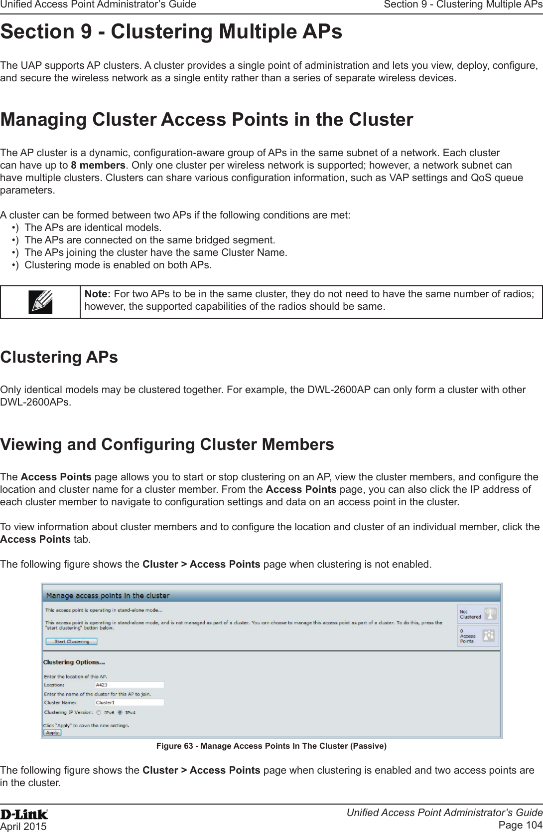 Unied Access Point Administrator’s GuideUnied Access Point Administrator’s GuidePage 104April 2015Section 9 - Clustering Multiple APsSection 9 - Clustering Multiple APsThe UAP supports AP clusters. A cluster provides a single point of administration and lets you view, deploy, congure, and secure the wireless network as a single entity rather than a series of separate wireless devices. Managing Cluster Access Points in the ClusterThe AP cluster is a dynamic, conguration-aware group of APs in the same subnet of a network. Each cluster can have up to 8 members. Only one cluster per wireless network is supported; however, a network subnet can have multiple clusters. Clusters can share various conguration information, such as VAP settings and QoS queue parameters.A cluster can be formed between two APs if the following conditions are met:•)  The APs are identical models.•)  The APs are connected on the same bridged segment.•)  The APs joining the cluster have the same Cluster Name.•)  Clustering mode is enabled on both APs.Note: For two APs to be in the same cluster, they do not need to have the same number of radios; however, the supported capabilities of the radios should be same.Clustering APsOnly identical models may be clustered together. For example, the DWL-2600AP can only form a cluster with other DWL-2600APs.Viewing and Conguring Cluster MembersThe Access Points page allows you to start or stop clustering on an AP, view the cluster members, and congure the location and cluster name for a cluster member. From the Access Points page, you can also click the IP address of each cluster member to navigate to conguration settings and data on an access point in the cluster. To view information about cluster members and to congure the location and cluster of an individual member, click the Access Points tab.The following gure shows the Cluster &gt; Access Points page when clustering is not enabled.Figure 63 - Manage Access Points In The Cluster (Passive)The following gure shows the Cluster &gt; Access Points page when clustering is enabled and two access points are in the cluster.