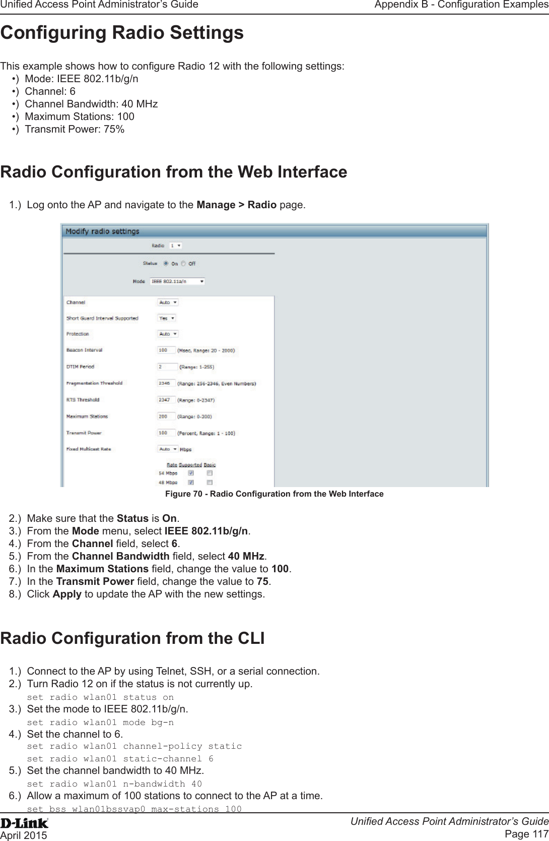 Unied Access Point Administrator’s GuideUnied Access Point Administrator’s GuidePage 117April 2015Appendix B - Conguration ExamplesConguring Radio SettingsThis example shows how to congure Radio 12 with the following settings:•)  Mode: IEEE 802.11b/g/n•)  Channel: 6•)  Channel Bandwidth: 40 MHz•)  Maximum Stations: 100•)  Transmit Power: 75%Radio Conguration from the Web Interface1.)  Log onto the AP and navigate to the Manage &gt; Radio page.Figure 70 - Radio Conguration from the Web Interface2.)  Make sure that the Status is On.3.)  From the Mode menu, select IEEE 802.11b/g/n.4.)  From the Channel eld, select 6. 5.)  From the Channel Bandwidth eld, select 40 MHz.6.)  In the Maximum Stations eld, change the value to 100.7.)  In the Transmit Power eld, change the value to 75.8.)  Click Apply to update the AP with the new settings.Radio Conguration from the CLI1.)  Connect to the AP by using Telnet, SSH, or a serial connection.2.)  Turn Radio 12 on if the status is not currently up.set radio wlan01 status on3.)  Set the mode to IEEE 802.11b/g/n.set radio wlan01 mode bg-n4.)  Set the channel to 6. set radio wlan01 channel-policy staticset radio wlan01 static-channel 65.)  Set the channel bandwidth to 40 MHz.set radio wlan01 n-bandwidth 406.)  Allow a maximum of 100 stations to connect to the AP at a time.set bss wlan01bssvap0 max-stations 100