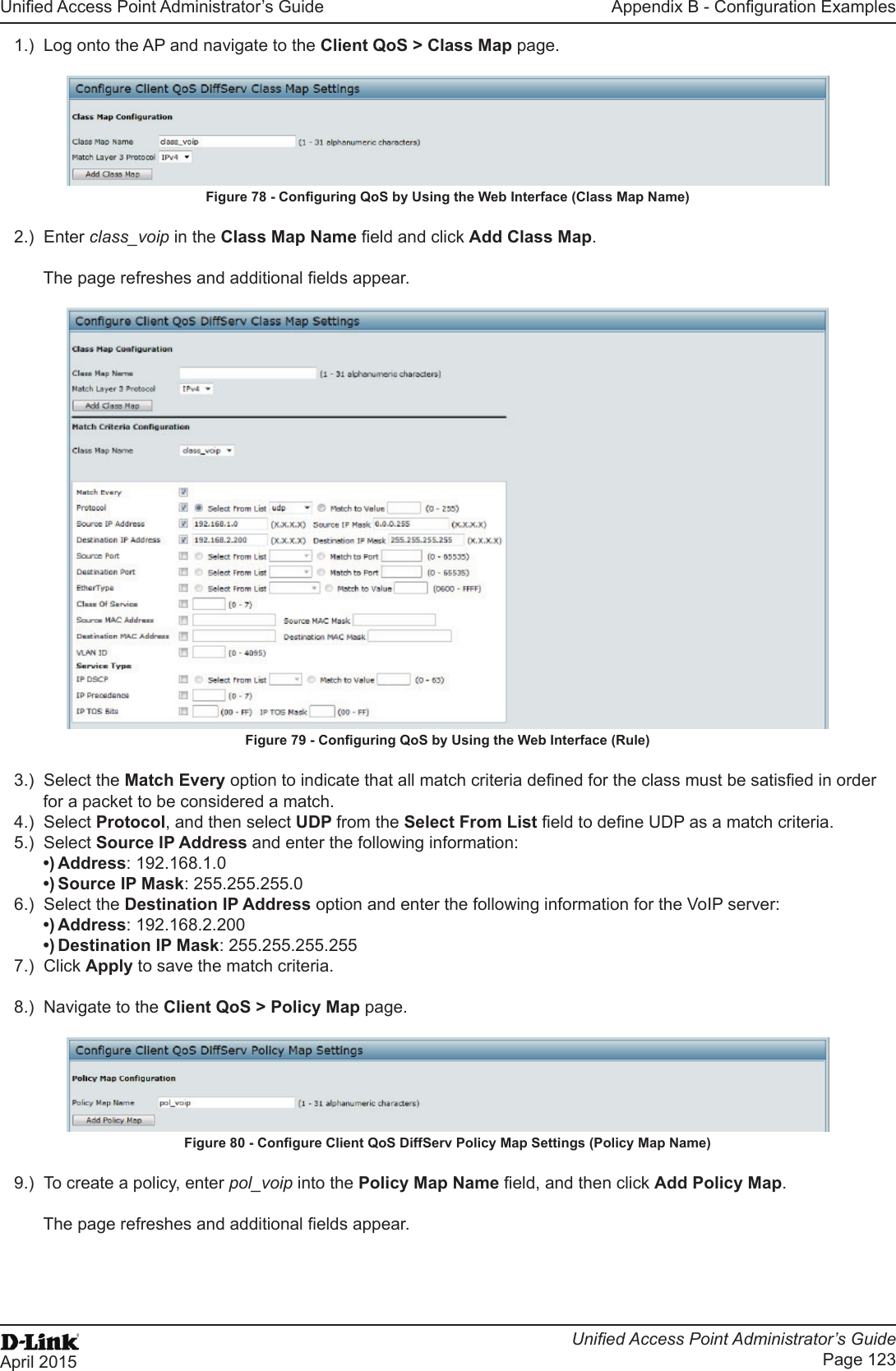 Unied Access Point Administrator’s GuideUnied Access Point Administrator’s GuidePage 123April 2015Appendix B - Conguration Examples1.)  Log onto the AP and navigate to the Client QoS &gt; Class Map page.Figure 78 - Conguring QoS by Using the Web Interface (Class Map Name)2.)  Enter class_voip in the Class Map Name eld and click Add Class Map.The page refreshes and additional elds appear. Figure 79 - Conguring QoS by Using the Web Interface (Rule)3.)  Select the Match Every option to indicate that all match criteria dened for the class must be satised in order for a packet to be considered a match.4.)  Select Protocol, and then select UDP from the Select From List eld to dene UDP as a match criteria. 5.)  Select Source IP Address and enter the following information: •) Address: 192.168.1.0•) Source IP Mask: 255.255.255.06.)  Select the Destination IP Address option and enter the following information for the VoIP server:•) Address: 192.168.2.200•) Destination IP Mask: 255.255.255.2557.)  Click Apply to save the match criteria.8.)  Navigate to the Client QoS &gt; Policy Map page.Figure 80 - Congure Client QoS DiffServ Policy Map Settings (Policy Map Name)9.)  To create a policy, enter pol_voip into the Policy Map Name eld, and then click Add Policy Map.The page refreshes and additional elds appear.