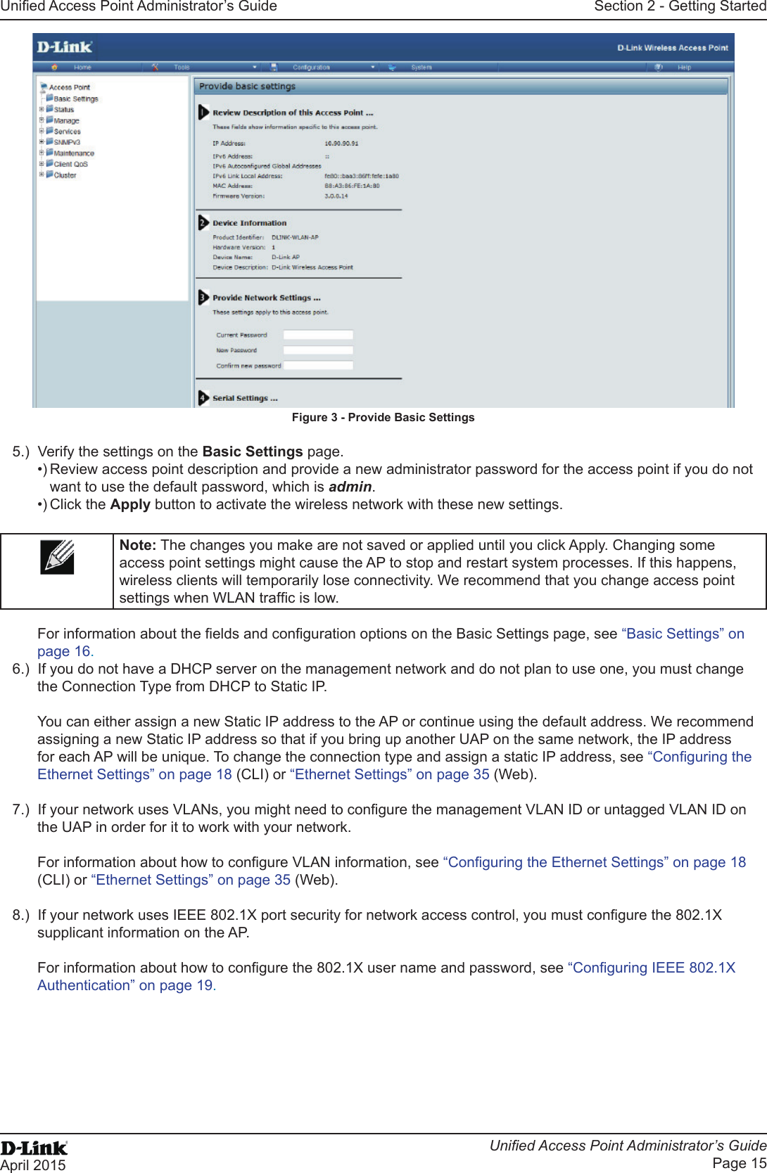 Unied Access Point Administrator’s GuideUnied Access Point Administrator’s GuidePage 15April 2015Section 2 - Getting StartedFigure 3 - Provide Basic Settings5.)  Verify the settings on the Basic Settings page.•) Review access point description and provide a new administrator password for the access point if you do not want to use the default password, which is admin.•) Click the Apply button to activate the wireless network with these new settings. Note: The changes you make are not saved or applied until you click Apply. Changing some access point settings might cause the AP to stop and restart system processes. If this happens, wireless clients will temporarily lose connectivity. We recommend that you change access point settings when WLAN trafc is low. For information about the elds and conguration options on the Basic Settings page, see “Basic Settings” on page 16.6.)  If you do not have a DHCP server on the management network and do not plan to use one, you must change the Connection Type from DHCP to Static IP. You can either assign a new Static IP address to the AP or continue using the default address. We recommend assigning a new Static IP address so that if you bring up another UAP on the same network, the IP address for each AP will be unique. To change the connection type and assign a static IP address, see “Conguring the Ethernet Settings” on page 18 (CLI) or “Ethernet Settings” on page 35 (Web).7.)  If your network uses VLANs, you might need to congure the management VLAN ID or untagged VLAN ID on the UAP in order for it to work with your network. For information about how to congure VLAN information, see “Conguring the Ethernet Settings” on page 18 (CLI) or “Ethernet Settings” on page 35 (Web).8.)  If your network uses IEEE 802.1X port security for network access control, you must congure the 802.1X supplicant information on the AP.For information about how to congure the 802.1X user name and password, see “Conguring IEEE 802.1X Authentication” on page 19.