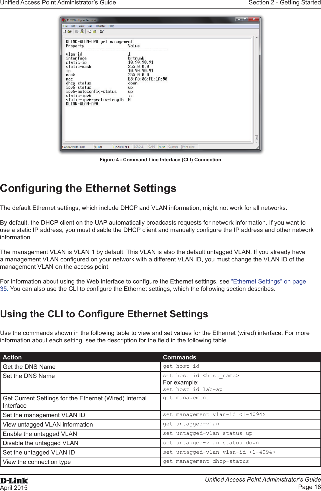 Unied Access Point Administrator’s GuideUnied Access Point Administrator’s GuidePage 18April 2015Section 2 - Getting StartedFigure 4 - Command Line Interface (CLI) ConnectionConguring the Ethernet SettingsThe default Ethernet settings, which include DHCP and VLAN information, might not work for all networks. By default, the DHCP client on the UAP automatically broadcasts requests for network information. If you want to use a static IP address, you must disable the DHCP client and manually congure the IP address and other network information.The management VLAN is VLAN 1 by default. This VLAN is also the default untagged VLAN. If you already have a management VLAN congured on your network with a different VLAN ID, you must change the VLAN ID of the management VLAN on the access point. For information about using the Web interface to congure the Ethernet settings, see “Ethernet Settings” on page 35. You can also use the CLI to congure the Ethernet settings, which the following section describes.Using the CLI to Congure Ethernet SettingsUse the commands shown in the following table to view and set values for the Ethernet (wired) interface. For more information about each setting, see the description for the eld in the following table.Action CommandsGet the DNS Name get host idSet the DNS Name set host id &lt;host_name&gt;For example:set host id lab-apGet Current Settings for the Ethernet (Wired) Internal Interfaceget managementSet the management VLAN ID set management vlan-id &lt;1-4094&gt;View untagged VLAN information get untagged-vlanEnable the untagged VLAN set untagged-vlan status upDisable the untagged VLAN set untagged-vlan status downSet the untagged VLAN ID set untagged-vlan vlan-id &lt;1-4094&gt;View the connection type get management dhcp-status