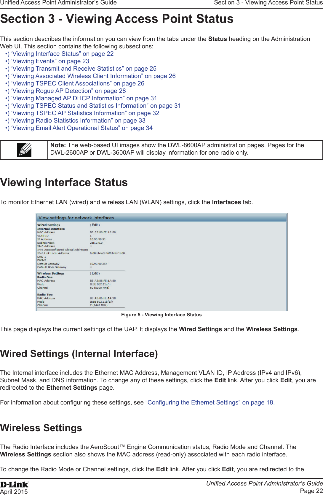 Unied Access Point Administrator’s GuideUnied Access Point Administrator’s GuidePage 22April 2015Section 3 - Viewing Access Point StatusSection 3 - Viewing Access Point StatusThis section describes the information you can view from the tabs under the Status heading on the Administration Web UI. This section contains the following subsections:•) “Viewing Interface Status” on page 22•) “Viewing Events” on page 23•) “Viewing Transmit and Receive Statistics” on page 25•) “Viewing Associated Wireless Client Information” on page 26•) “Viewing TSPEC Client Associations” on page 26•) “Viewing Rogue AP Detection” on page 28•) “Viewing Managed AP DHCP Information” on page 31•) “Viewing TSPEC Status and Statistics Information” on page 31•) “Viewing TSPEC AP Statistics Information” on page 32•) “Viewing Radio Statistics Information” on page 33•) “Viewing Email Alert Operational Status” on page 34Note: The web-based UI images show the DWL-8600AP administration pages. Pages for the DWL-2600AP or DWL-3600AP will display information for one radio only.Viewing Interface StatusTo monitor Ethernet LAN (wired) and wireless LAN (WLAN) settings, click the Interfaces tab.Figure 5 - Viewing Interface StatusThis page displays the current settings of the UAP. It displays the Wired Settings and the Wireless Settings.Wired Settings (Internal Interface)The Internal interface includes the Ethernet MAC Address, Management VLAN ID, IP Address (IPv4 and IPv6), Subnet Mask, and DNS information. To change any of these settings, click the Edit link. After you click Edit, you are redirected to the Ethernet Settings page.For information about conguring these settings, see “Conguring the Ethernet Settings” on page 18.Wireless SettingsThe Radio Interface includes the AeroScout™ Engine Communication status, Radio Mode and Channel. The Wireless Settings section also shows the MAC address (read-only) associated with each radio interface. To change the Radio Mode or Channel settings, click the Edit link. After you click Edit, you are redirected to the 
