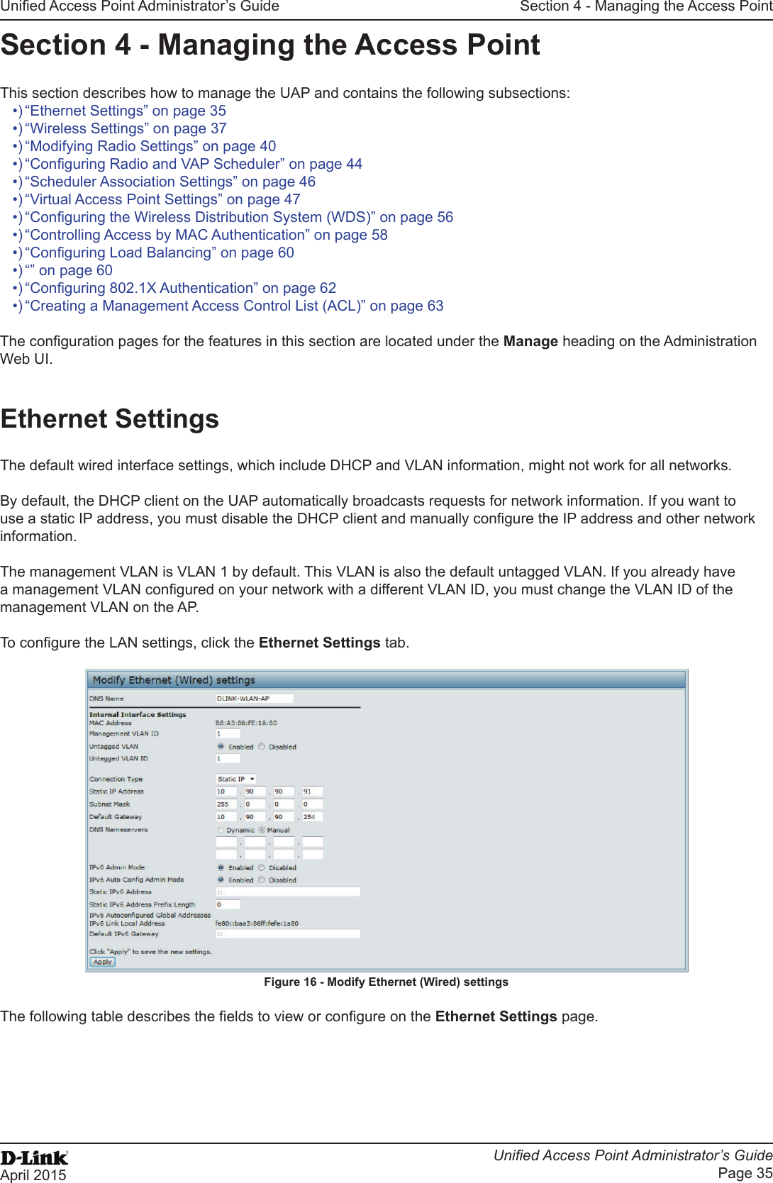 Unied Access Point Administrator’s GuideUnied Access Point Administrator’s GuidePage 35April 2015Section 4 - Managing the Access PointSection 4 - Managing the Access PointThis section describes how to manage the UAP and contains the following subsections:•) “Ethernet Settings” on page 35•) “Wireless Settings” on page 37•) “Modifying Radio Settings” on page 40•) “Conguring Radio and VAP Scheduler” on page 44•) “Scheduler Association Settings” on page 46•) “Virtual Access Point Settings” on page 47•) “Conguring the Wireless Distribution System (WDS)” on page 56•) “Controlling Access by MAC Authentication” on page 58•) “Conguring Load Balancing” on page 60•) “” on page 60•) “Conguring 802.1X Authentication” on page 62•) “Creating a Management Access Control List (ACL)” on page 63The conguration pages for the features in this section are located under the Manage heading on the Administration Web UI.Ethernet SettingsThe default wired interface settings, which include DHCP and VLAN information, might not work for all networks. By default, the DHCP client on the UAP automatically broadcasts requests for network information. If you want to use a static IP address, you must disable the DHCP client and manually congure the IP address and other network information.The management VLAN is VLAN 1 by default. This VLAN is also the default untagged VLAN. If you already have a management VLAN congured on your network with a different VLAN ID, you must change the VLAN ID of the management VLAN on the AP.To congure the LAN settings, click the Ethernet Settings tab.Figure 16 - Modify Ethernet (Wired) settingsThe following table describes the elds to view or congure on the Ethernet Settings page.