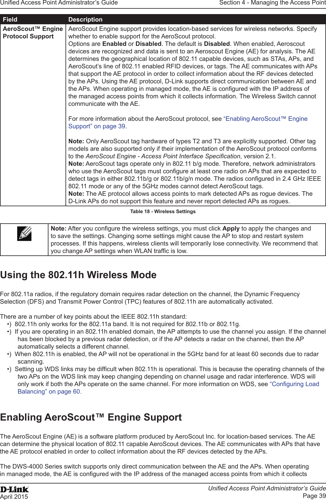 Unied Access Point Administrator’s GuideUnied Access Point Administrator’s GuidePage 39April 2015Section 4 - Managing the Access PointField DescriptionAeroScout™ Engine Protocol SupportAeroScout Engine support provides location-based services for wireless networks. Specify whether to enable support for the AeroScout protocol. Options are Enabled or Disabled. The default is Disabled. When enabled, Aeroscout devices are recognized and data is sent to an Aeroscout Engine (AE) for analysis. The AE determines the geographical location of 802.11 capable devices, such as STAs, APs, and AeroScout’s line of 802.11 enabled RFID devices, or tags. The AE communicates with APs that support the AE protocol in order to collect information about the RF devices detected by the APs. Using the AE protocol, D-Link supports direct communication between AE and the APs. When operating in managed mode, the AE is congured with the IP address of the managed access points from which it collects information. The Wireless Switch cannot communicate with the AE.For more information about the AeroScout protocol, see “Enabling AeroScout™ Engine Support” on page 39.Note: Only AeroScout tag hardware of types T2 and T3 are explicitly supported. Other tag models are also supported only if their implementation of the AeroScout protocol conforms to the AeroScout Engine - Access Point Interface Specication, version 2.1.Note: AeroScout tags operate only in 802.11 b/g mode. Therefore, network administrators who use the AeroScout tags must congure at least one radio on APs that are expected to detect tags in either 802.11b/g or 802.11b/g/n mode. The radios congured in 2.4 GHz IEEE 802.11 mode or any of the 5GHz modes cannot detect AeroScout tags.Note: The AE protocol allows access points to mark detected APs as rogue devices. The D-Link APs do not support this feature and never report detected APs as rogues.Table 18 - Wireless SettingsNote: After you congure the wireless settings, you must click Apply to apply the changes and to save the settings. Changing some settings might cause the AP to stop and restart system processes. If this happens, wireless clients will temporarily lose connectivity. We recommend that you change AP settings when WLAN trafc is low.Using the 802.11h Wireless ModeFor 802.11a radios, if the regulatory domain requires radar detection on the channel, the Dynamic Frequency Selection (DFS) and Transmit Power Control (TPC) features of 802.11h are automatically activated.There are a number of key points about the IEEE 802.11h standard:•)  802.11h only works for the 802.11a band. It is not required for 802.11b or 802.11g.•)  If you are operating in an 802.11h enabled domain, the AP attempts to use the channel you assign. If the channel has been blocked by a previous radar detection, or if the AP detects a radar on the channel, then the AP automatically selects a different channel. •)  When 802.11h is enabled, the AP will not be operational in the 5GHz band for at least 60 seconds due to radar scanning.•)  Setting up WDS links may be difcult when 802.11h is operational. This is because the operating channels of the two APs on the WDS link may keep changing depending on channel usage and radar interference. WDS will only work if both the APs operate on the same channel. For more information on WDS, see “Conguring Load Balancing” on page 60.Enabling AeroScout™ Engine SupportThe AeroScout Engine (AE) is a software platform produced by AeroScout Inc. for location-based services. The AE can determine the physical location of 802.11 capable AeroScout devices. The AE communicates with APs that have the AE protocol enabled in order to collect information about the RF devices detected by the APs.The DWS-4000 Series switch supports only direct communication between the AE and the APs. When operating in managed mode, the AE is congured with the IP address of the managed access points from which it collects 