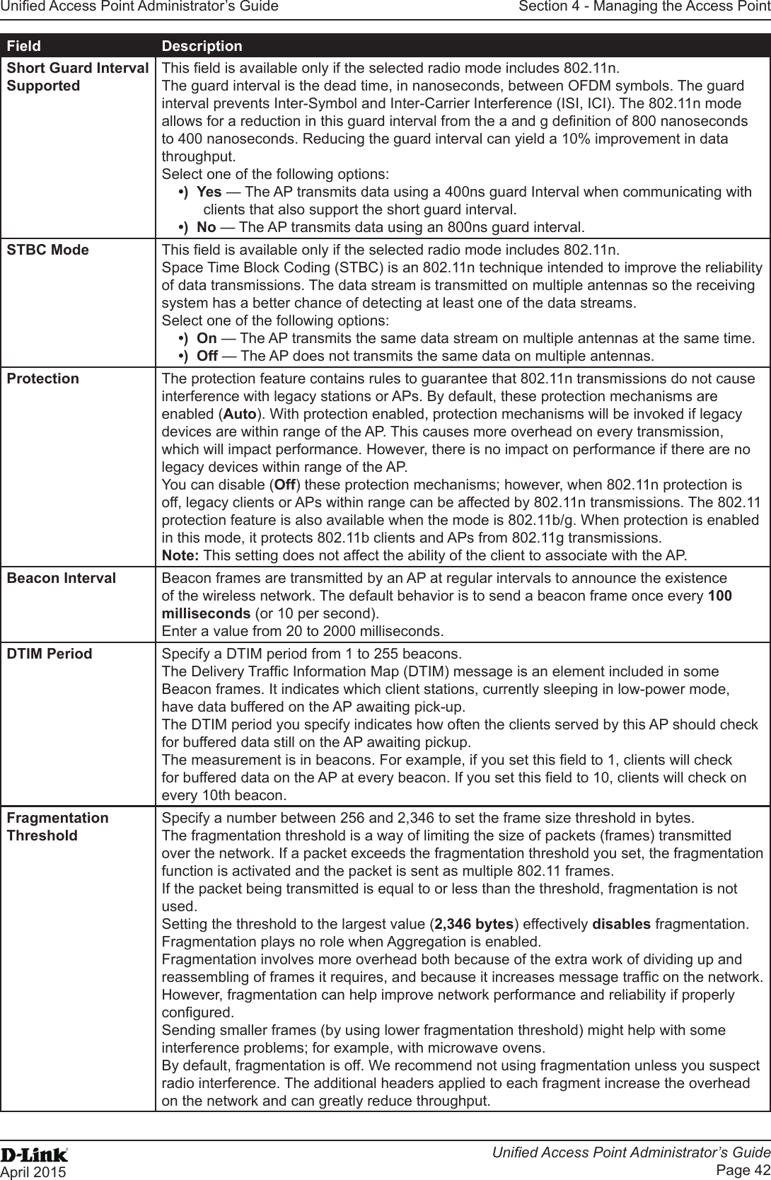 Unied Access Point Administrator’s GuideUnied Access Point Administrator’s GuidePage 42April 2015Section 4 - Managing the Access PointField DescriptionShort Guard Interval SupportedThis eld is available only if the selected radio mode includes 802.11n. The guard interval is the dead time, in nanoseconds, between OFDM symbols. The guard interval prevents Inter-Symbol and Inter-Carrier Interference (ISI, ICI). The 802.11n mode allows for a reduction in this guard interval from the a and g denition of 800 nanoseconds to 400 nanoseconds. Reducing the guard interval can yield a 10% improvement in data throughput. Select one of the following options:•)  Yes — The AP transmits data using a 400ns guard Interval when communicating with clients that also support the short guard interval. •)  No — The AP transmits data using an 800ns guard interval.STBC Mode This eld is available only if the selected radio mode includes 802.11n. Space Time Block Coding (STBC) is an 802.11n technique intended to improve the reliability of data transmissions. The data stream is transmitted on multiple antennas so the receiving system has a better chance of detecting at least one of the data streams.Select one of the following options:•)  On — The AP transmits the same data stream on multiple antennas at the same time.•)  Off — The AP does not transmits the same data on multiple antennas.Protection The protection feature contains rules to guarantee that 802.11n transmissions do not cause interference with legacy stations or APs. By default, these protection mechanisms are enabled (Auto). With protection enabled, protection mechanisms will be invoked if legacy devices are within range of the AP. This causes more overhead on every transmission, which will impact performance. However, there is no impact on performance if there are no legacy devices within range of the AP.You can disable (Off) these protection mechanisms; however, when 802.11n protection is off, legacy clients or APs within range can be affected by 802.11n transmissions. The 802.11 protection feature is also available when the mode is 802.11b/g. When protection is enabled in this mode, it protects 802.11b clients and APs from 802.11g transmissions. Note: This setting does not affect the ability of the client to associate with the AP.Beacon Interval Beacon frames are transmitted by an AP at regular intervals to announce the existence of the wireless network. The default behavior is to send a beacon frame once every 100 milliseconds (or 10 per second).Enter a value from 20 to 2000 milliseconds.DTIM Period Specify a DTIM period from 1 to 255 beacons.The Delivery Trafc Information Map (DTIM) message is an element included in some Beacon frames. It indicates which client stations, currently sleeping in low-power mode, have data buffered on the AP awaiting pick-up.The DTIM period you specify indicates how often the clients served by this AP should check for buffered data still on the AP awaiting pickup.The measurement is in beacons. For example, if you set this eld to 1, clients will check for buffered data on the AP at every beacon. If you set this eld to 10, clients will check on every 10th beacon.Fragmentation ThresholdSpecify a number between 256 and 2,346 to set the frame size threshold in bytes. The fragmentation threshold is a way of limiting the size of packets (frames) transmitted over the network. If a packet exceeds the fragmentation threshold you set, the fragmentation function is activated and the packet is sent as multiple 802.11 frames.If the packet being transmitted is equal to or less than the threshold, fragmentation is not used.Setting the threshold to the largest value (2,346 bytes) effectively disables fragmentation. Fragmentation plays no role when Aggregation is enabled.Fragmentation involves more overhead both because of the extra work of dividing up and reassembling of frames it requires, and because it increases message trafc on the network. However, fragmentation can help improve network performance and reliability if properly congured.Sending smaller frames (by using lower fragmentation threshold) might help with some interference problems; for example, with microwave ovens.By default, fragmentation is off. We recommend not using fragmentation unless you suspect radio interference. The additional headers applied to each fragment increase the overhead on the network and can greatly reduce throughput.
