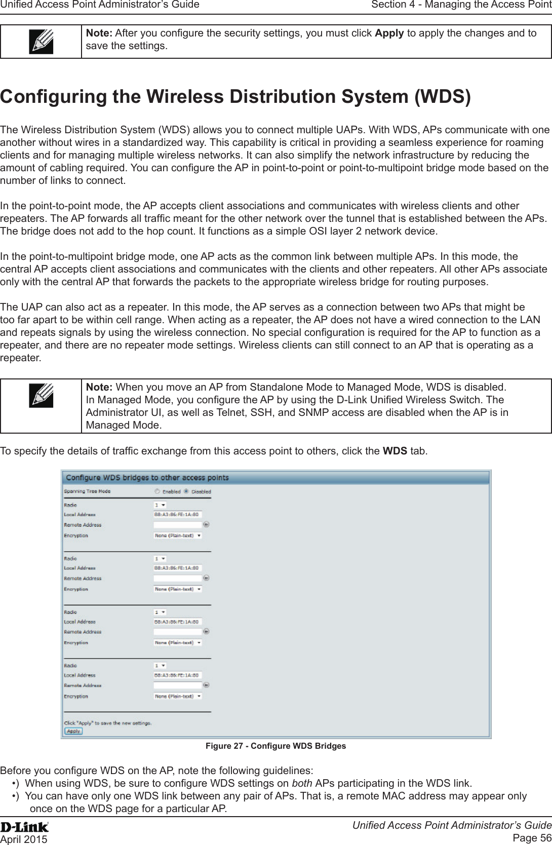 Unied Access Point Administrator’s GuideUnied Access Point Administrator’s GuidePage 56April 2015Section 4 - Managing the Access PointNote: After you congure the security settings, you must click Apply to apply the changes and to save the settings.Conguring the Wireless Distribution System (WDS)The Wireless Distribution System (WDS) allows you to connect multiple UAPs. With WDS, APs communicate with one another without wires in a standardized way. This capability is critical in providing a seamless experience for roaming clients and for managing multiple wireless networks. It can also simplify the network infrastructure by reducing the amount of cabling required. You can congure the AP in point-to-point or point-to-multipoint bridge mode based on the number of links to connect.In the point-to-point mode, the AP accepts client associations and communicates with wireless clients and other repeaters. The AP forwards all trafc meant for the other network over the tunnel that is established between the APs. The bridge does not add to the hop count. It functions as a simple OSI layer 2 network device.In the point-to-multipoint bridge mode, one AP acts as the common link between multiple APs. In this mode, the central AP accepts client associations and communicates with the clients and other repeaters. All other APs associate only with the central AP that forwards the packets to the appropriate wireless bridge for routing purposes.The UAP can also act as a repeater. In this mode, the AP serves as a connection between two APs that might be too far apart to be within cell range. When acting as a repeater, the AP does not have a wired connection to the LAN and repeats signals by using the wireless connection. No special conguration is required for the AP to function as a repeater, and there are no repeater mode settings. Wireless clients can still connect to an AP that is operating as a repeater.Note: When you move an AP from Standalone Mode to Managed Mode, WDS is disabled. In Managed Mode, you congure the AP by using the D-Link Unied Wireless Switch. The Administrator UI, as well as Telnet, SSH, and SNMP access are disabled when the AP is in Managed Mode.To specify the details of trafc exchange from this access point to others, click the WDS tab.Figure 27 - Congure WDS BridgesBefore you congure WDS on the AP, note the following guidelines:•)  When using WDS, be sure to congure WDS settings on both APs participating in the WDS link.•)  You can have only one WDS link between any pair of APs. That is, a remote MAC address may appear only once on the WDS page for a particular AP.