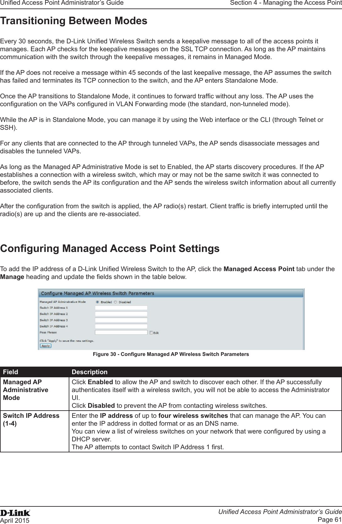 Unied Access Point Administrator’s GuideUnied Access Point Administrator’s GuidePage 61April 2015Section 4 - Managing the Access PointTransitioning Between ModesEvery 30 seconds, the D-Link Unied Wireless Switch sends a keepalive message to all of the access points it manages. Each AP checks for the keepalive messages on the SSL TCP connection. As long as the AP maintains communication with the switch through the keepalive messages, it remains in Managed Mode.If the AP does not receive a message within 45 seconds of the last keepalive message, the AP assumes the switch has failed and terminates its TCP connection to the switch, and the AP enters Standalone Mode.Once the AP transitions to Standalone Mode, it continues to forward trafc without any loss. The AP uses the conguration on the VAPs congured in VLAN Forwarding mode (the standard, non-tunneled mode).While the AP is in Standalone Mode, you can manage it by using the Web interface or the CLI (through Telnet or SSH).For any clients that are connected to the AP through tunneled VAPs, the AP sends disassociate messages and disables the tunneled VAPs.As long as the Managed AP Administrative Mode is set to Enabled, the AP starts discovery procedures. If the AP establishes a connection with a wireless switch, which may or may not be the same switch it was connected to before, the switch sends the AP its conguration and the AP sends the wireless switch information about all currently associated clients.After the conguration from the switch is applied, the AP radio(s) restart. Client trafc is briey interrupted until the radio(s) are up and the clients are re-associated.Conguring Managed Access Point SettingsTo add the IP address of a D-Link Unied Wireless Switch to the AP, click the Managed Access Point tab under the Manage heading and update the elds shown in the table below.Figure 30 - Congure Managed AP Wireless Switch ParametersField DescriptionManaged AP Administrative ModeClick Enabled to allow the AP and switch to discover each other. If the AP successfully authenticates itself with a wireless switch, you will not be able to access the Administrator UI. Click Disabled to prevent the AP from contacting wireless switches.Switch IP Address (1-4)Enter the IP address of up to four wireless switches that can manage the AP. You can enter the IP address in dotted format or as an DNS name.You can view a list of wireless switches on your network that were congured by using a DHCP server.The AP attempts to contact Switch IP Address 1 rst.
