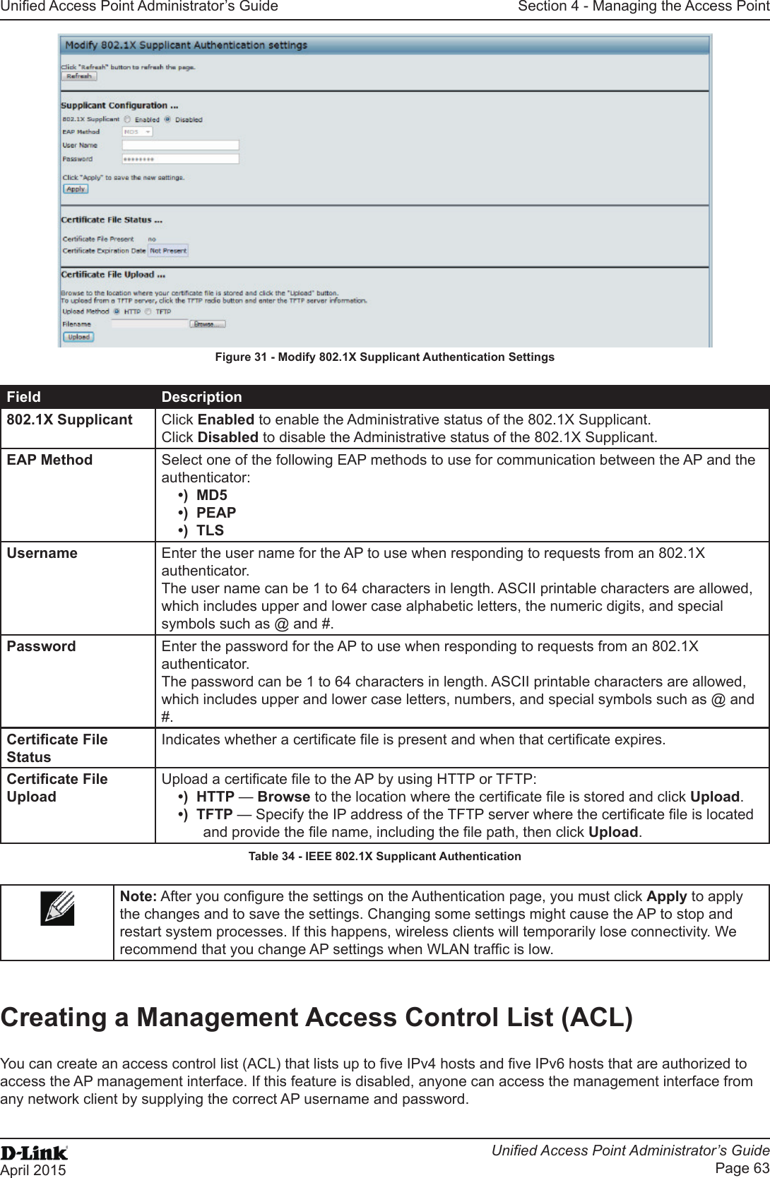 Unied Access Point Administrator’s GuideUnied Access Point Administrator’s GuidePage 63April 2015Section 4 - Managing the Access PointFigure 31 - Modify 802.1X Supplicant Authentication SettingsField Description802.1X Supplicant Click Enabled to enable the Administrative status of the 802.1X Supplicant.Click Disabled to disable the Administrative status of the 802.1X Supplicant.EAP Method Select one of the following EAP methods to use for communication between the AP and the authenticator:•)  MD5•)  PEAP•)  TLSUsername Enter the user name for the AP to use when responding to requests from an 802.1X authenticator. The user name can be 1 to 64 characters in length. ASCII printable characters are allowed, which includes upper and lower case alphabetic letters, the numeric digits, and special symbols such as @ and #.Password Enter the password for the AP to use when responding to requests from an 802.1X authenticator. The password can be 1 to 64 characters in length. ASCII printable characters are allowed, which includes upper and lower case letters, numbers, and special symbols such as @ and #.Certicate File StatusIndicates whether a certicate le is present and when that certicate expires.Certicate File UploadUpload a certicate le to the AP by using HTTP or TFTP:•)  HTTP — Browse to the location where the certicate le is stored and click Upload. •)  TFTP — Specify the IP address of the TFTP server where the certicate le is located and provide the le name, including the le path, then click Upload.Table 34 - IEEE 802.1X Supplicant AuthenticationNote: After you congure the settings on the Authentication page, you must click Apply to apply the changes and to save the settings. Changing some settings might cause the AP to stop and restart system processes. If this happens, wireless clients will temporarily lose connectivity. We recommend that you change AP settings when WLAN trafc is low.Creating a Management Access Control List (ACL)You can create an access control list (ACL) that lists up to ve IPv4 hosts and ve IPv6 hosts that are authorized to access the AP management interface. If this feature is disabled, anyone can access the management interface from any network client by supplying the correct AP username and password.