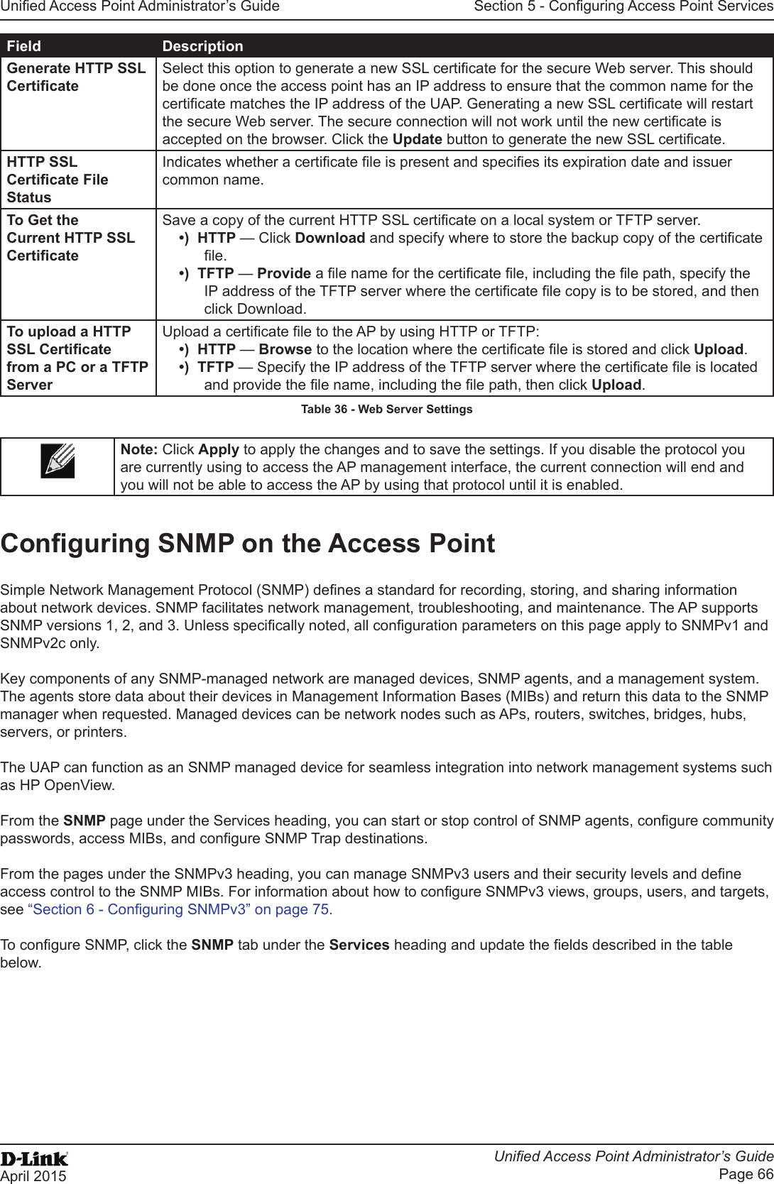 Unied Access Point Administrator’s GuideUnied Access Point Administrator’s GuidePage 66April 2015Section 5 - Conguring Access Point ServicesField DescriptionGenerate HTTP SSL CerticateSelect this option to generate a new SSL certicate for the secure Web server. This should be done once the access point has an IP address to ensure that the common name for the certicate matches the IP address of the UAP. Generating a new SSL certicate will restart the secure Web server. The secure connection will not work until the new certicate is accepted on the browser. Click the Update button to generate the new SSL certicate.HTTP SSL Certicate File StatusIndicates whether a certicate le is present and species its expiration date and issuer common name.To Get the Current HTTP SSL CerticateSave a copy of the current HTTP SSL certicate on a local system or TFTP server. •)  HTTP — Click Download and specify where to store the backup copy of the certicate le.•)  TFTP — Provide a le name for the certicate le, including the le path, specify the IP address of the TFTP server where the certicate le copy is to be stored, and then click Download.To upload a HTTP SSL Certicate from a PC or a TFTP ServerUpload a certicate le to the AP by using HTTP or TFTP:•)  HTTP — Browse to the location where the certicate le is stored and click Upload. •)  TFTP — Specify the IP address of the TFTP server where the certicate le is located and provide the le name, including the le path, then click Upload.Table 36 - Web Server SettingsNote: Click Apply to apply the changes and to save the settings. If you disable the protocol you are currently using to access the AP management interface, the current connection will end and you will not be able to access the AP by using that protocol until it is enabled.Conguring SNMP on the Access PointSimple Network Management Protocol (SNMP) denes a standard for recording, storing, and sharing information about network devices. SNMP facilitates network management, troubleshooting, and maintenance. The AP supports SNMP versions 1, 2, and 3. Unless specically noted, all conguration parameters on this page apply to SNMPv1 and SNMPv2c only.Key components of any SNMP-managed network are managed devices, SNMP agents, and a management system. The agents store data about their devices in Management Information Bases (MIBs) and return this data to the SNMP manager when requested. Managed devices can be network nodes such as APs, routers, switches, bridges, hubs, servers, or printers.The UAP can function as an SNMP managed device for seamless integration into network management systems such as HP OpenView. From the SNMP page under the Services heading, you can start or stop control of SNMP agents, congure community passwords, access MIBs, and congure SNMP Trap destinations. From the pages under the SNMPv3 heading, you can manage SNMPv3 users and their security levels and dene access control to the SNMP MIBs. For information about how to congure SNMPv3 views, groups, users, and targets, see “Section 6 - Conguring SNMPv3” on page 75. To congure SNMP, click the SNMP tab under the Services heading and update the elds described in the table below.