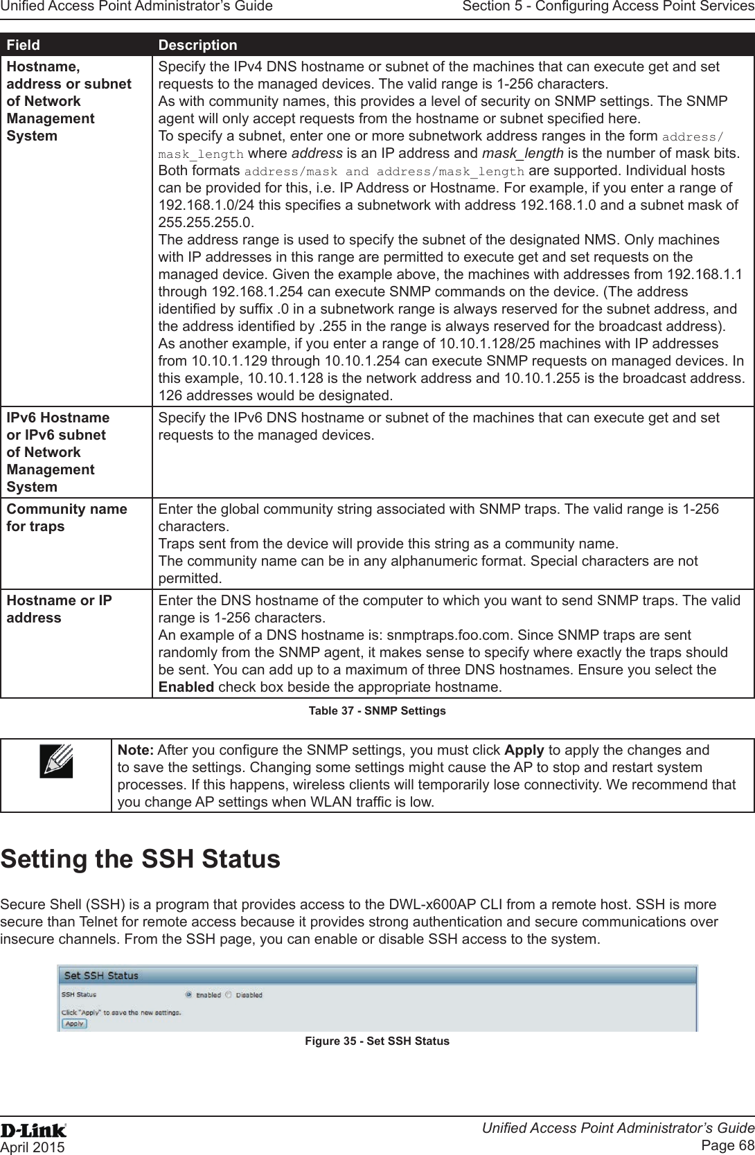 Unied Access Point Administrator’s GuideUnied Access Point Administrator’s GuidePage 68April 2015Section 5 - Conguring Access Point ServicesField DescriptionHostname, address or subnet of Network Management SystemSpecify the IPv4 DNS hostname or subnet of the machines that can execute get and set requests to the managed devices. The valid range is 1-256 characters.As with community names, this provides a level of security on SNMP settings. The SNMP agent will only accept requests from the hostname or subnet specied here.To specify a subnet, enter one or more subnetwork address ranges in the form address/mask_length where address is an IP address and mask_length is the number of mask bits. Both formats address/mask and address/mask_length are supported. Individual hosts can be provided for this, i.e. IP Address or Hostname. For example, if you enter a range of 192.168.1.0/24 this species a subnetwork with address 192.168.1.0 and a subnet mask of 255.255.255.0. The address range is used to specify the subnet of the designated NMS. Only machines with IP addresses in this range are permitted to execute get and set requests on the managed device. Given the example above, the machines with addresses from 192.168.1.1 through 192.168.1.254 can execute SNMP commands on the device. (The address identied by sufx .0 in a subnetwork range is always reserved for the subnet address, and the address identied by .255 in the range is always reserved for the broadcast address). As another example, if you enter a range of 10.10.1.128/25 machines with IP addresses from 10.10.1.129 through 10.10.1.254 can execute SNMP requests on managed devices. In this example, 10.10.1.128 is the network address and 10.10.1.255 is the broadcast address. 126 addresses would be designated.IPv6 Hostname or IPv6 subnet of Network Management SystemSpecify the IPv6 DNS hostname or subnet of the machines that can execute get and set requests to the managed devices.Community name for trapsEnter the global community string associated with SNMP traps. The valid range is 1-256 characters.Traps sent from the device will provide this string as a community name.The community name can be in any alphanumeric format. Special characters are not permitted.Hostname or IP addressEnter the DNS hostname of the computer to which you want to send SNMP traps. The valid range is 1-256 characters.An example of a DNS hostname is: snmptraps.foo.com. Since SNMP traps are sent randomly from the SNMP agent, it makes sense to specify where exactly the traps should be sent. You can add up to a maximum of three DNS hostnames. Ensure you select the Enabled check box beside the appropriate hostname.Table 37 - SNMP SettingsNote: After you congure the SNMP settings, you must click Apply to apply the changes and to save the settings. Changing some settings might cause the AP to stop and restart system processes. If this happens, wireless clients will temporarily lose connectivity. We recommend that you change AP settings when WLAN trafc is low.Setting the SSH StatusSecure Shell (SSH) is a program that provides access to the DWL-x600AP CLI from a remote host. SSH is more secure than Telnet for remote access because it provides strong authentication and secure communications over insecure channels. From the SSH page, you can enable or disable SSH access to the system. Figure 35 - Set SSH Status