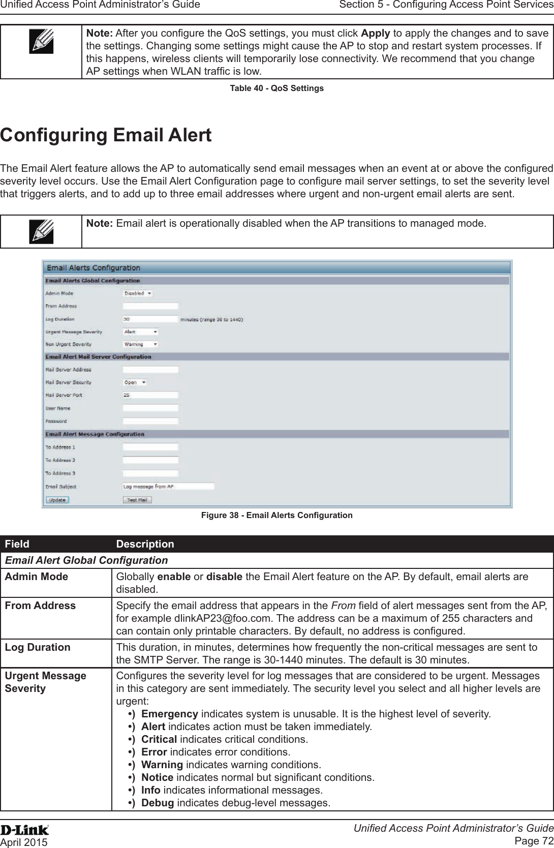 Unied Access Point Administrator’s GuideUnied Access Point Administrator’s GuidePage 72April 2015Section 5 - Conguring Access Point ServicesNote: After you congure the QoS settings, you must click Apply to apply the changes and to save the settings. Changing some settings might cause the AP to stop and restart system processes. If this happens, wireless clients will temporarily lose connectivity. We recommend that you change AP settings when WLAN trafc is low. Table 40 - QoS SettingsConguring Email AlertThe Email Alert feature allows the AP to automatically send email messages when an event at or above the congured severity level occurs. Use the Email Alert Conguration page to congure mail server settings, to set the severity level that triggers alerts, and to add up to three email addresses where urgent and non-urgent email alerts are sent.Note: Email alert is operationally disabled when the AP transitions to managed mode.Figure 38 - Email Alerts CongurationField DescriptionEmail Alert Global CongurationAdmin Mode Globally enable or disable the Email Alert feature on the AP. By default, email alerts are disabled.From Address Specify the email address that appears in the From eld of alert messages sent from the AP, for example dlinkAP23@foo.com. The address can be a maximum of 255 characters and can contain only printable characters. By default, no address is congured.Log Duration This duration, in minutes, determines how frequently the non-critical messages are sent to the SMTP Server. The range is 30-1440 minutes. The default is 30 minutes.Urgent Message SeverityCongures the severity level for log messages that are considered to be urgent. Messages in this category are sent immediately. The security level you select and all higher levels are urgent:•)  Emergency indicates system is unusable. It is the highest level of severity.•)  Alert indicates action must be taken immediately.•)  Critical indicates critical conditions.•)  Error indicates error conditions.•)  Warning indicates warning conditions.•)  Notice indicates normal but signicant conditions.•)  Info indicates informational messages.•)  Debug indicates debug-level messages.