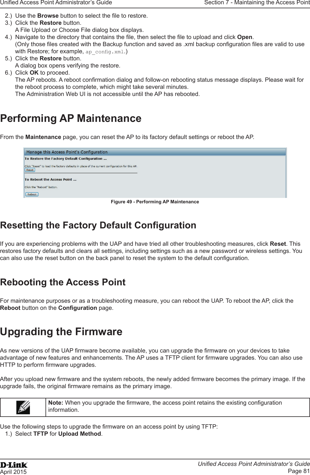 Unied Access Point Administrator’s GuideUnied Access Point Administrator’s GuidePage 81April 2015Section 7 - Maintaining the Access Point2.)  Use the Browse button to select the le to restore.3.)  Click the Restore button.A File Upload or Choose File dialog box displays.4.)  Navigate to the directory that contains the le, then select the le to upload and click Open.(Only those les created with the Backup function and saved as .xml backup conguration les are valid to use with Restore; for example, ap_cong.xml.)5.)  Click the Restore button.A dialog box opens verifying the restore.6.)  Click OK to proceed.The AP reboots. A reboot conrmation dialog and follow-on rebooting status message displays. Please wait for the reboot process to complete, which might take several minutes. The Administration Web UI is not accessible until the AP has rebooted.Performing AP MaintenanceFrom the Maintenance page, you can reset the AP to its factory default settings or reboot the AP.Figure 49 - Performing AP MaintenanceResetting the Factory Default CongurationIf you are experiencing problems with the UAP and have tried all other troubleshooting measures, click Reset. This restores factory defaults and clears all settings, including settings such as a new password or wireless settings. You can also use the reset button on the back panel to reset the system to the default conguration.Rebooting the Access PointFor maintenance purposes or as a troubleshooting measure, you can reboot the UAP. To reboot the AP, click the Reboot button on the Conguration page.Upgrading the FirmwareAs new versions of the UAP rmware become available, you can upgrade the rmware on your devices to take advantage of new features and enhancements. The AP uses a TFTP client for rmware upgrades. You can also use HTTP to perform rmware upgrades.After you upload new rmware and the system reboots, the newly added rmware becomes the primary image. If the upgrade fails, the original rmware remains as the primary image. Note: When you upgrade the rmware, the access point retains the existing conguration information.Use the following steps to upgrade the rmware on an access point by using TFTP:1.)  Select TFTP for Upload Method.