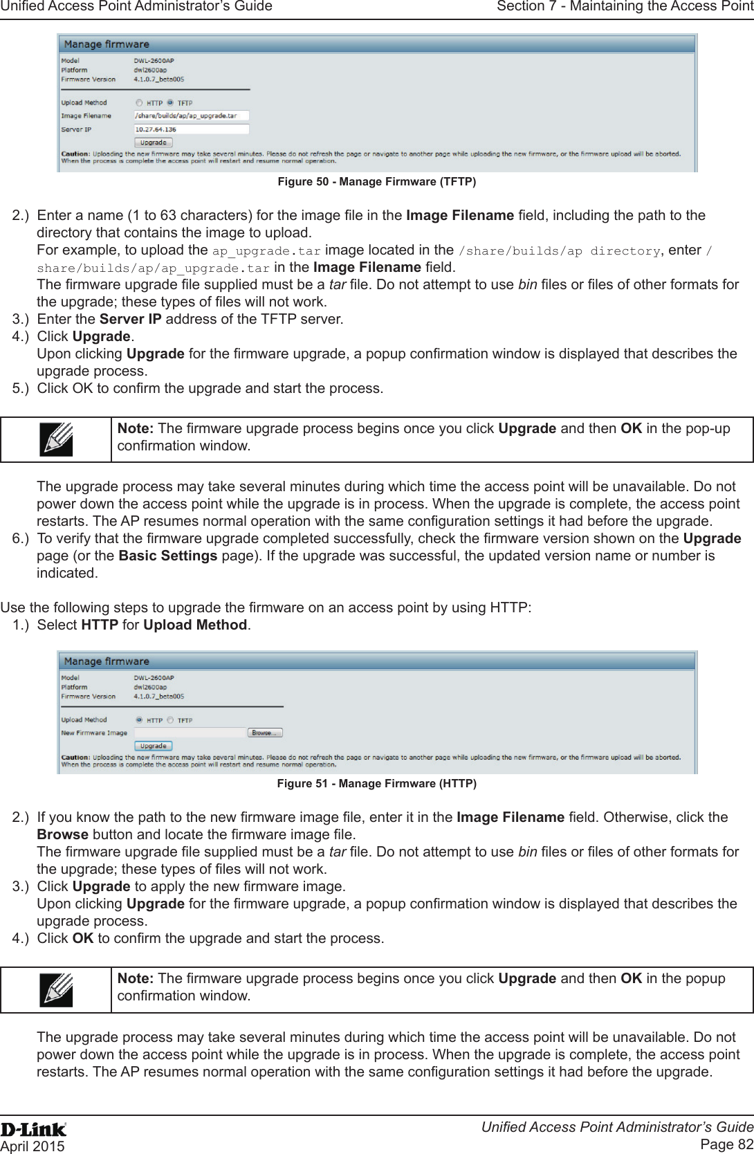 Unied Access Point Administrator’s GuideUnied Access Point Administrator’s GuidePage 82April 2015Section 7 - Maintaining the Access PointFigure 50 - Manage Firmware (TFTP)2.)  Enter a name (1 to 63 characters) for the image le in the Image Filename eld, including the path to the directory that contains the image to upload.For example, to upload the ap_upgrade.tar image located in the /share/builds/ap directory, enter /share/builds/ap/ap_upgrade.tar in the Image Filename eld.The rmware upgrade le supplied must be a tar le. Do not attempt to use bin les or les of other formats for the upgrade; these types of les will not work.3.)  Enter the Server IP address of the TFTP server. 4.)  Click Upgrade.Upon clicking Upgrade for the rmware upgrade, a popup conrmation window is displayed that describes the upgrade process.5.)  Click OK to conrm the upgrade and start the process.Note: The rmware upgrade process begins once you click Upgrade and then OK in the pop-up conrmation window.The upgrade process may take several minutes during which time the access point will be unavailable. Do not power down the access point while the upgrade is in process. When the upgrade is complete, the access point restarts. The AP resumes normal operation with the same conguration settings it had before the upgrade.6.)  To verify that the rmware upgrade completed successfully, check the rmware version shown on the Upgrade page (or the Basic Settings page). If the upgrade was successful, the updated version name or number is indicated.Use the following steps to upgrade the rmware on an access point by using HTTP:1.)  Select HTTP for Upload Method.Figure 51 - Manage Firmware (HTTP)2.)  If you know the path to the new rmware image le, enter it in the Image Filename eld. Otherwise, click the Browse button and locate the rmware image le.The rmware upgrade le supplied must be a tar le. Do not attempt to use bin les or les of other formats for the upgrade; these types of les will not work.3.)  Click Upgrade to apply the new rmware image.Upon clicking Upgrade for the rmware upgrade, a popup conrmation window is displayed that describes the upgrade process.4.)  Click OK to conrm the upgrade and start the process.Note: The rmware upgrade process begins once you click Upgrade and then OK in the popup conrmation window.The upgrade process may take several minutes during which time the access point will be unavailable. Do not power down the access point while the upgrade is in process. When the upgrade is complete, the access point restarts. The AP resumes normal operation with the same conguration settings it had before the upgrade.
